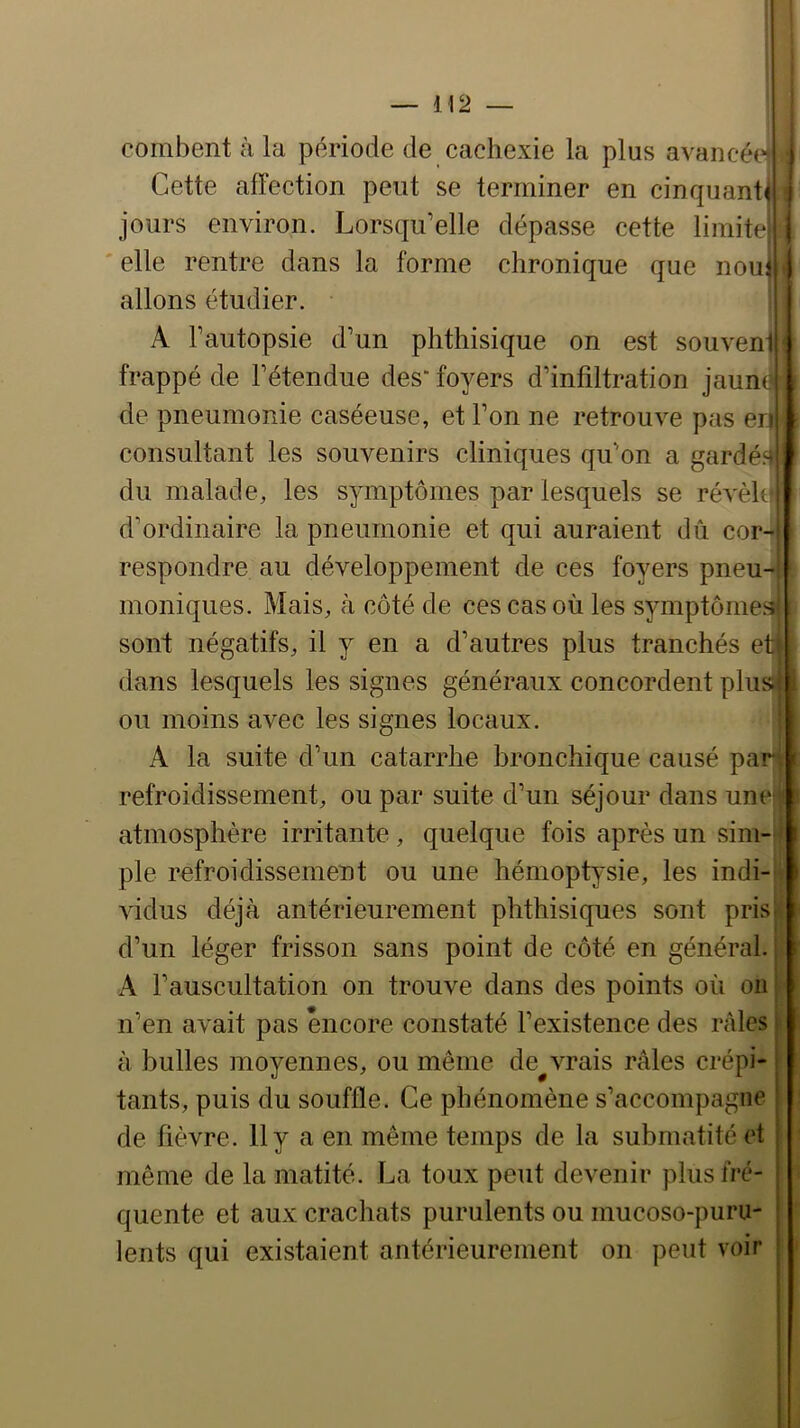 — H2 — i combent à la période de cachexie la plus avancée^ Cette affection peut se terminer en cinquante jours environ. Lorsqu’elle dépasse cette limite ' elle rentre dans la forme chronique que noui allons étudier. A l’autopsie d’un phthisique on est souvent frappé de l’étendue des“ foyers d’infiltration jaum de pneumonie caséeuse, et l’on ne retrouve pas en consultant les souvenirs cliniques qu’on a gardé.- du malade, les symptômes par lesquels se révèh d’ordinaire la pneumonie et qui auraient dû cor- respondre au développement de ces foyers pneu- moniques. Mais, à côté de ces cas où les symptômes sont négatifs, il y en a d’autres plus tranchés et dans lesquels les signes généraux concordent plus ou moins avec les signes locaux. A la suite d’un catarrhe bronchique causé par refroidissement, ou par suite d’un séjour dans une atmosphère irritante , quelque fois après un sim- ple refroidissement ou une hémoptysie, les indi- vidus déjà antérieurement phthisiques sont pris d’un léger frisson sans point de côté en général. A l’auscultation on trouve dans des points où on n’en avait pas encore constaté l’existence des râles à bulles moyennes, ou même de^vrais râles crépi- tants, puis du souffle. Ce phénomène s’accompagne de fièvre. 11 y a en même temps de la submatité et même de la matité. La toux peut devenir plus fré- quente et aux crachats purulents ou mucoso-puru- lents qui existaient antérieurement on peut voir I