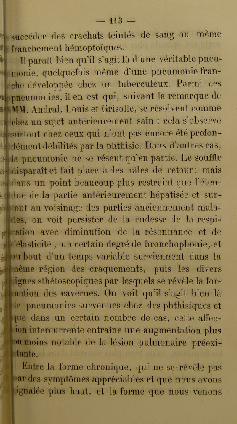 succéder des crachats teintés de sang ou même franchement hémoptoïques. iJ 11 paraît bien qu’il s’agit là d’une véritable pneu- monie, quelquefois même d’une pneumonie fran- che développée cliez un tuberculeux. Parmi ces ftfcpneumonies, il en est qui, suivant la remarque de «PMM. Andral, Louis et Grisolle, se résolvent comme eij'chez un sujet antérieurement sain ; cela s’observe surtout chez ceux qui n’ont pas encore été profon- dément débilités par la phthisie. Dans d’autres cas, la pneumonie ne se résout qu’en partie. Le souffle idisparaîtet fait place à des râles de retour; mais dans un point beaucoup plus restreint que l’éten- iue de la partie antérieurement hépatisée et sur- plm ';out au voisinage des parties anciennement mala- ises, on voit persister de la rudesse de la respi- •ation avec diminution de la résonnance et de ’élasticité , un certain degré de bronchophonie, et •U bout d’un temps variable surviennent dans la nême région des craquements, puis les divers ignés sthétoscopiques par lesquels se révèle la for- uation des cavernes. On voit qu’il s’agit bien là le pneumonies survenues chez des phthisiques et [ue dans un certain nombre de cas, cette affec-» ion intercurrente entraîne une augmentation plus >u moins notable de la lésion pulmonaire préexi- tante. hntre la forme chronique, qui ne se révèle pas •ar des symptômes appréciables et que nous avons ignalée plus haut, et la forme que nous venons