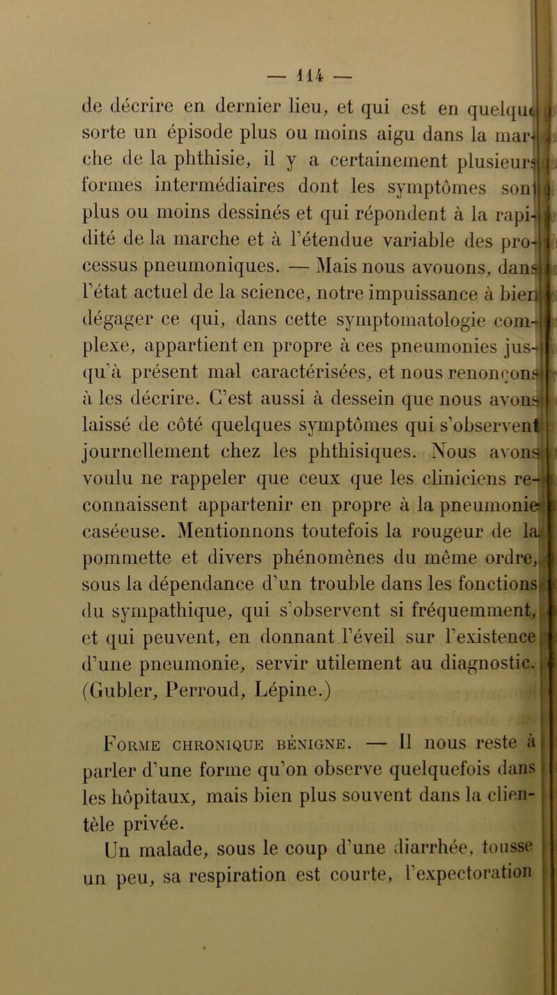 — Mi- lle décrire en dernier lieu, et qui est en quelqui sorte un épisode plus ou moins aigu dans la inar-t che de la phthisie, il y a certainement plusieurs formes intermédiaires dont les symptômes son] plus ou moins dessinés et qui répondent à la rapi- dité de la marche et à Tétendue variable des pro- cessus pneumoniques. — Mais nous avouons, dans Fétat actuel de la science, notre impuissance à bien dégager ce qui, dans cette symptomatologie com- plexe, appartient en propre à ces pneumonies jus- ({u’à présent mal caractérisées, et nous renonçons à les décrire. C’est aussi à dessein que nous avons laissé de côté quelques symptômes qui s’ohserventi journellement chez les phthisiques. Nous avonsi voulu ne rappeler que ceux que les cliniciens re-^ connaissent appartenir en propre à la pneumonie»| caséeuse. Mentionnons toutefois la rougeur de la*» pommette et divers phénomènes du même ordre,*;! sous la dépendance d’un trouble dans les fonctions)! du sympathique, qui s’observent si fréquemment, j^( et qui peuvent, en donnant l’éveil sur l’existence s d’une pneumonie, servir utilement au diagnostic. (Gubler, Perroud, Lépine.) I ; Forme chronique bénigne. — Il nous reste à parler d’une forme qu’on observe quelquefois dans les hôpitaux, mais bien plus souvent dans la clien- tèle privée. Un malade, sous le coup d’une diarrhée, tousse un peu, sa respiration est courte, l’expectoration