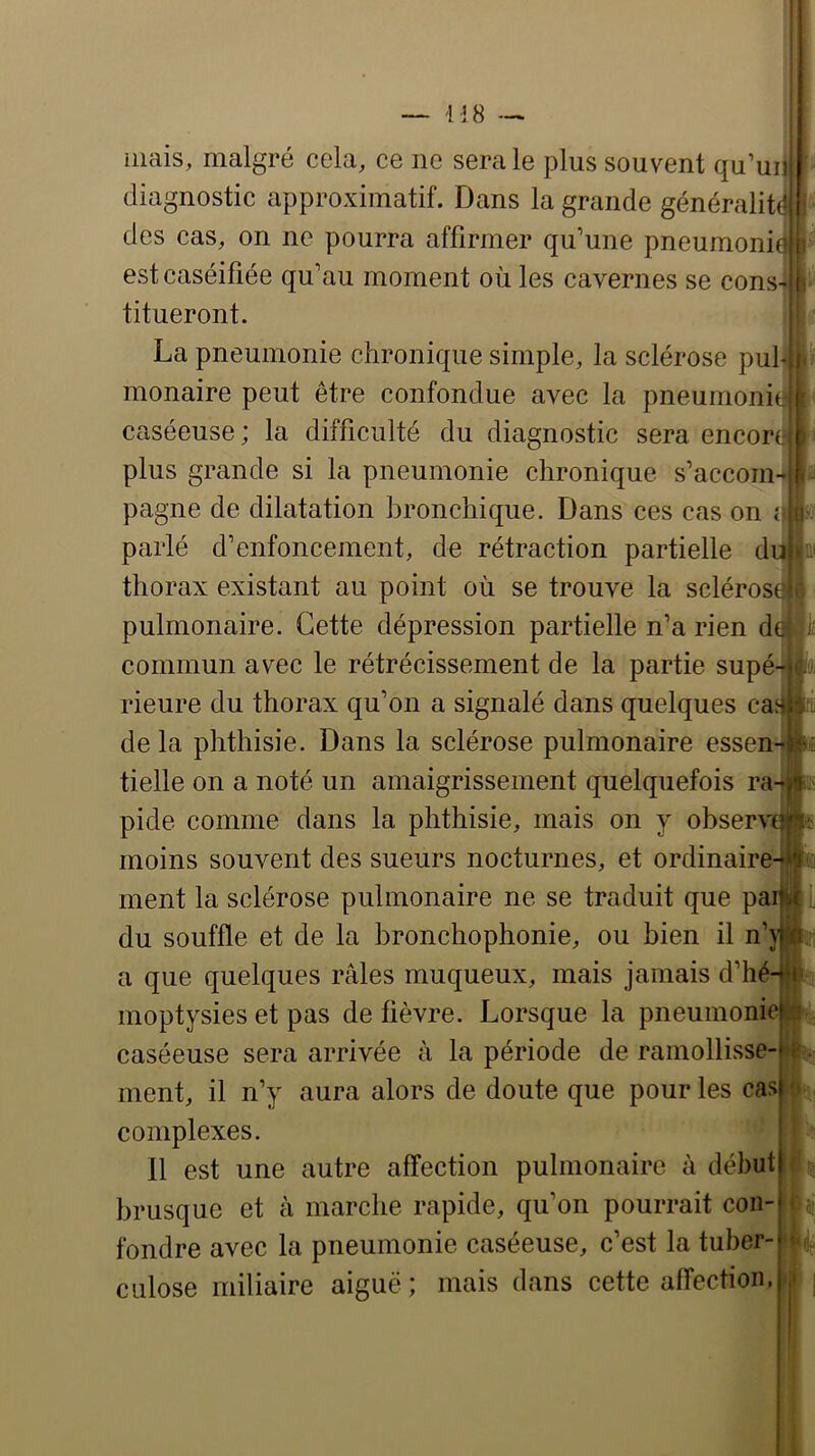 mais, malgré cela, ce ne sera le plus souvent qu’ui diagnostic approximatif. Dans la grande généralit des cas, on ne pourra affirmer qu’une pneuraoni est caséifiée qu’au moment où les cavernes se cons titueront. La pneumonie chronique simple, la sclérose pul® monaire peut être confondue avec la pneurnoni caséeuse; la difficulté du diagnostic sera encor plus grande si la pneumonie chronique s’accom pagne de dilatation bronchique. Dans ces cas on î parlé d’enfoncement, de rétraction partielle d thorax existant au point où se trouve la scléros pulmonaire. Cette dépression partielle n’a rien d commun avec le rétrécissement de la partie supé rieure du thorax qu’on a signalé dans quelques ca« de la phthisie. Dans la sclérose pulmonaire essen tielle on a noté un amaigrissement quelquefois ra pide comme dans la phthisie, mais on y observa moins souvent des sueurs nocturnes, et ordinair# ment la sclérose pulmonaire ne se traduit que pa: du souffle et de la bronchophonie, ou bien il n’y a que quelques râles muqueux, mais jamais d’hé moptysies et pas de fièvre. Lorsque la pneumonie caséeuse sera arrivée à la période de ramollisse- ment, il n’y aura alors de doute que pour les cas complexes. 11 est une autre affection pulmonaire à début brusque et à marche rapide, qu’on pourrait con- fondre avec la pneumonie caséeuse, c’est la tuber- culose miliaire aiguë ; mais dans cette affection. il c (’ rtl Mm;,