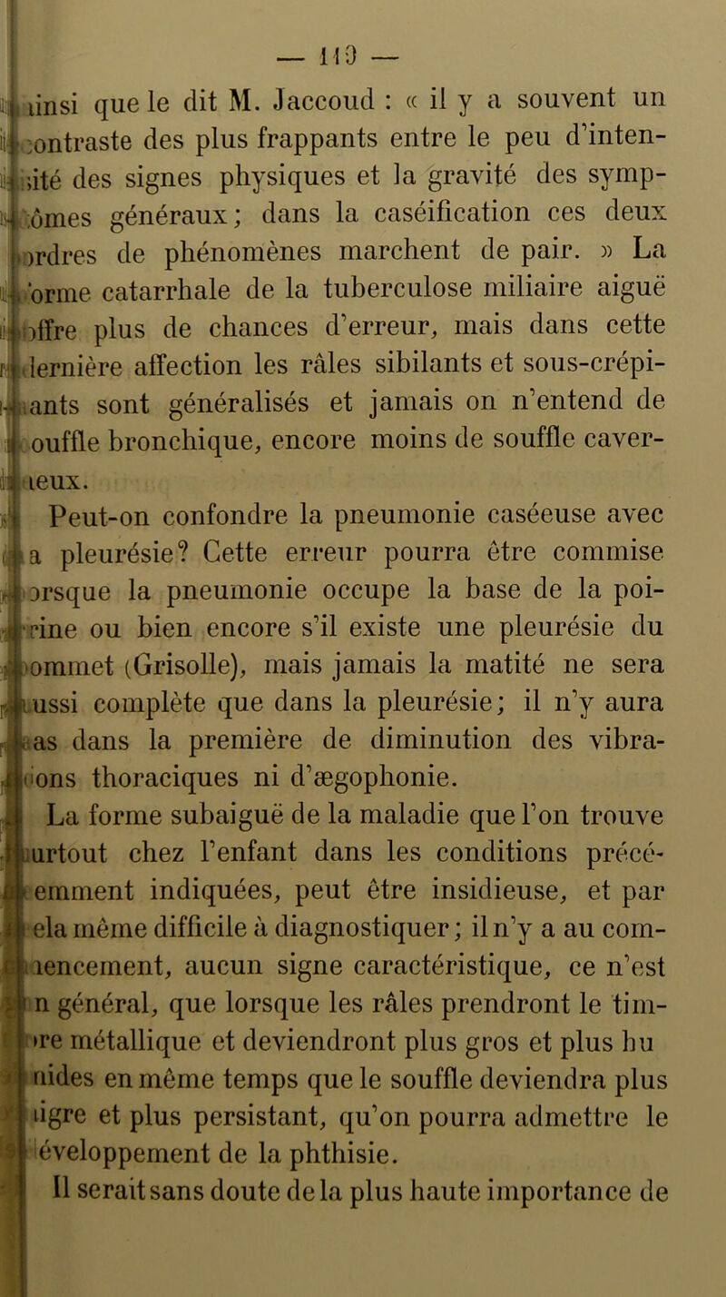 — M9 linsi que le dit M. Jaccoud : « il y u souvent un contraste des plus frappants entre le peu d’inten- i i»ité des signes physiques et la gravité des symp- cornes généraux ; dans la caséification ces deux ordres de phénomènes marchent de pair. )) La forme catarrhale de la tuberculose miliaire aiguë Ibffre plus de chances d’erreur, mais dans cette lernière affection les râles sibilants et sous-crépi- ants sont généralisés et jamais on n’entend de ouffle bronchique, encore moins de souffle caver- tieux. Peut-on confondre la pneumonie caséeuse avec la pleurésie? Cette erreur pourra être commise Drsque la pneumonie occupe la base de la poi- rine ou bien encore s’il existe une pleurésie du ommet (Grisolle), mais jamais la matité ne sera ussi complète que dans la pleurésie; il n’y aura as dans la première de diminution des vibra- l'ons thoraciques ni d’ægophonie. La forme subaiguë de la maladie que l’on trouve mrtout chez l’enfant dans les conditions précé- emment indiquées, peut être insidieuse, et par ^ ela même difficile à diagnostiquer; il n’y a au coin- lencement, aucun signe caractéristique, ce n’est n général, que lorsque les râles prendront le tim- ►re métallique et deviendront plus gros et plus hu aides en même temps que le souffle deviendra plus ligre et plus persistant, qu’on pourra admettre le développement de la phthisie. Il serait sans doute delà plus haute importance de i