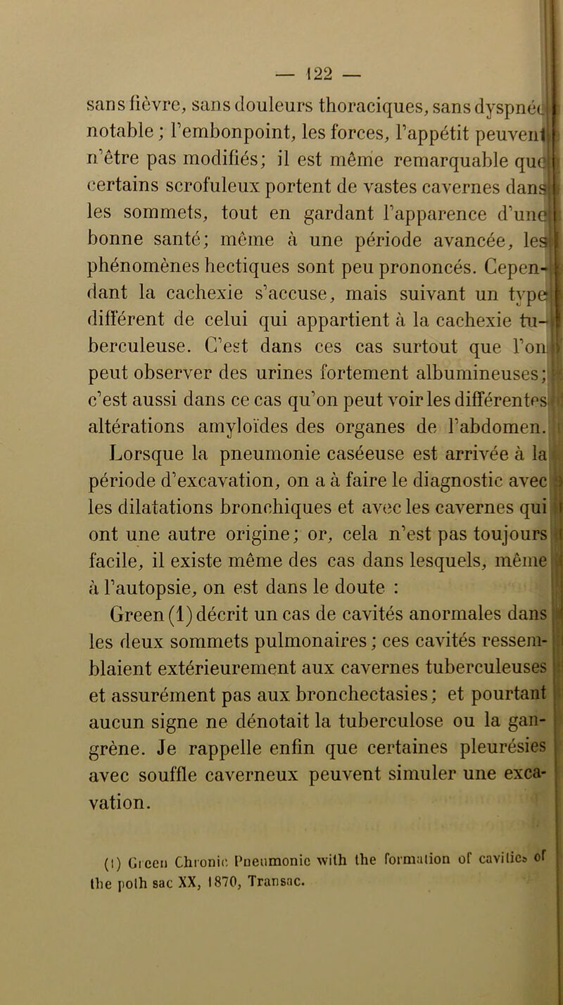 sans fièvre, sans douleurs thoraciques, sans dyspné(. notable ; rembonpoint, les forces, l’appétit peuvent n’être pas modifiés; il est même remarquable quej certains scrofuleux portent de vastes cavernes dansj les sommets, tout en gardant l’apparence d’uncl bonne santé; meme à une période avancée, lesl phénomènes hectiques sont peu prononcés. Cepen-; dant la cachexie s’accuse, mais suivant un type^ différent de celui qui appartient à la cachexie tu- berculeuse. C’est dans ces cas surtout que l’on peut observer des urines fortement albumineuses; ’■ c’est aussi dans ce cas qu’on peut voiries différentes altérations amyloïdes des organes de l’abdomen. Lorsque la pneumonie caséeuse est arrivée à la période d’excavation, on a à faire le diagnostic avec a les dilatations bronchiques et avec les cavernes qui ! i: ont une autre origine; or, cela n’est pas toujours i facile, il existe même des cas dans lesquels, même j à l’autopsie, on est dans le doute : !; Green (1) décrit un cas de cavités anormales dans il les deux sommets pulmonaires ; ces cavités ressem- blaient extérieurement aux cavernes tuberculeuses et assurément pas aux bronchectasies; et pourtant aucun signe ne dénotait la tuberculose ou la gan- grène. Je rappelle enfin que certaines pleurésies avec souffle caverneux peuvent simuler une exca- vation. (I) Green Chronic, Pneumonie with the formation of cavilics of llie polh sac XX, 1870, Transac.