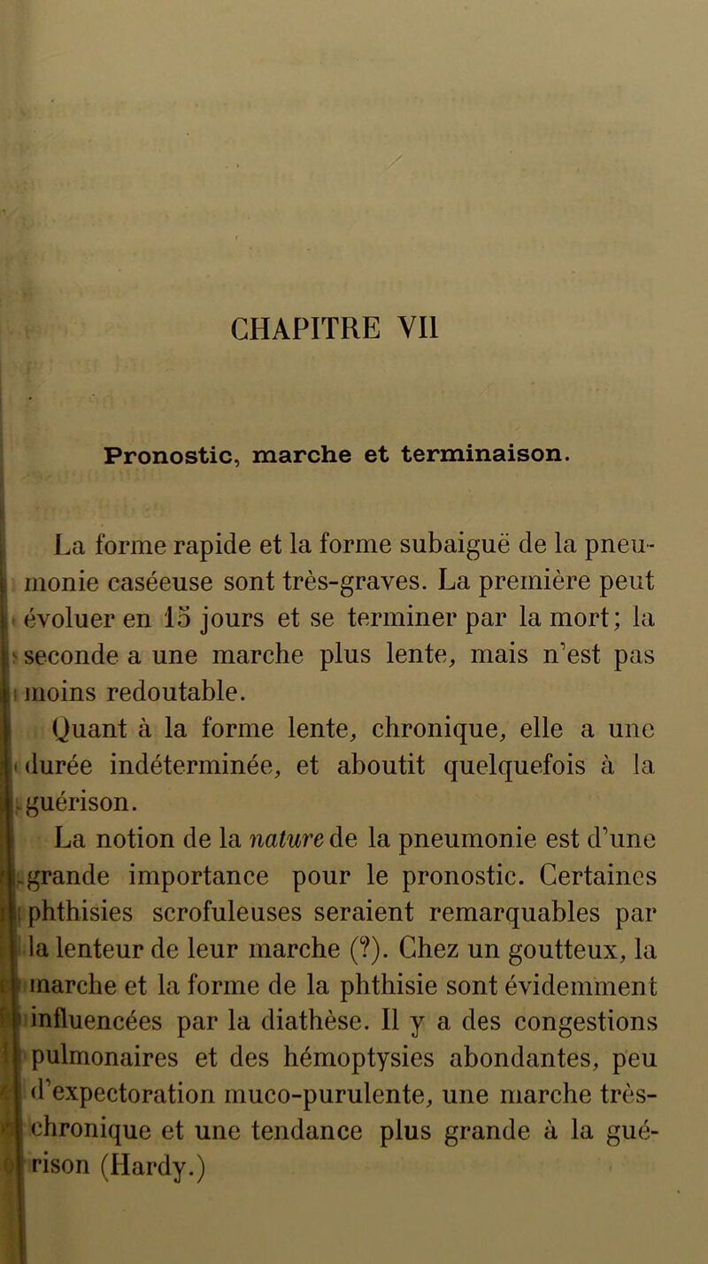 ^ 1K.'S CHAPITRE VU Pronostic, marche et terminaison. La forme rapide et la forme subaiguë de la pneu- monie caséeuse sont très-graves. La première peut seconde a une marche plus lente, mais n’est pas moins redoutable. (Juant à la forme lente, chronique, elle a une durée indéterminée, et aboutit quelquefois cà la guérison. La notion de la nature de la pneumon ie est d’une grande importance pour le pronostic. Certaines phthisies scrofuleuses seraient remarquables par la lenteur de leur marche (?). Chez un goutteux, la marche et la forme de la phthisie sont évidemment influencées par la diathèse. Il y a des congestions pulmonaires et des hémoptysies abondantes, peu d’expectoration muco-purulente, une marche très- chronique et une tendance plus grande à la gué- rison (Hardy.)