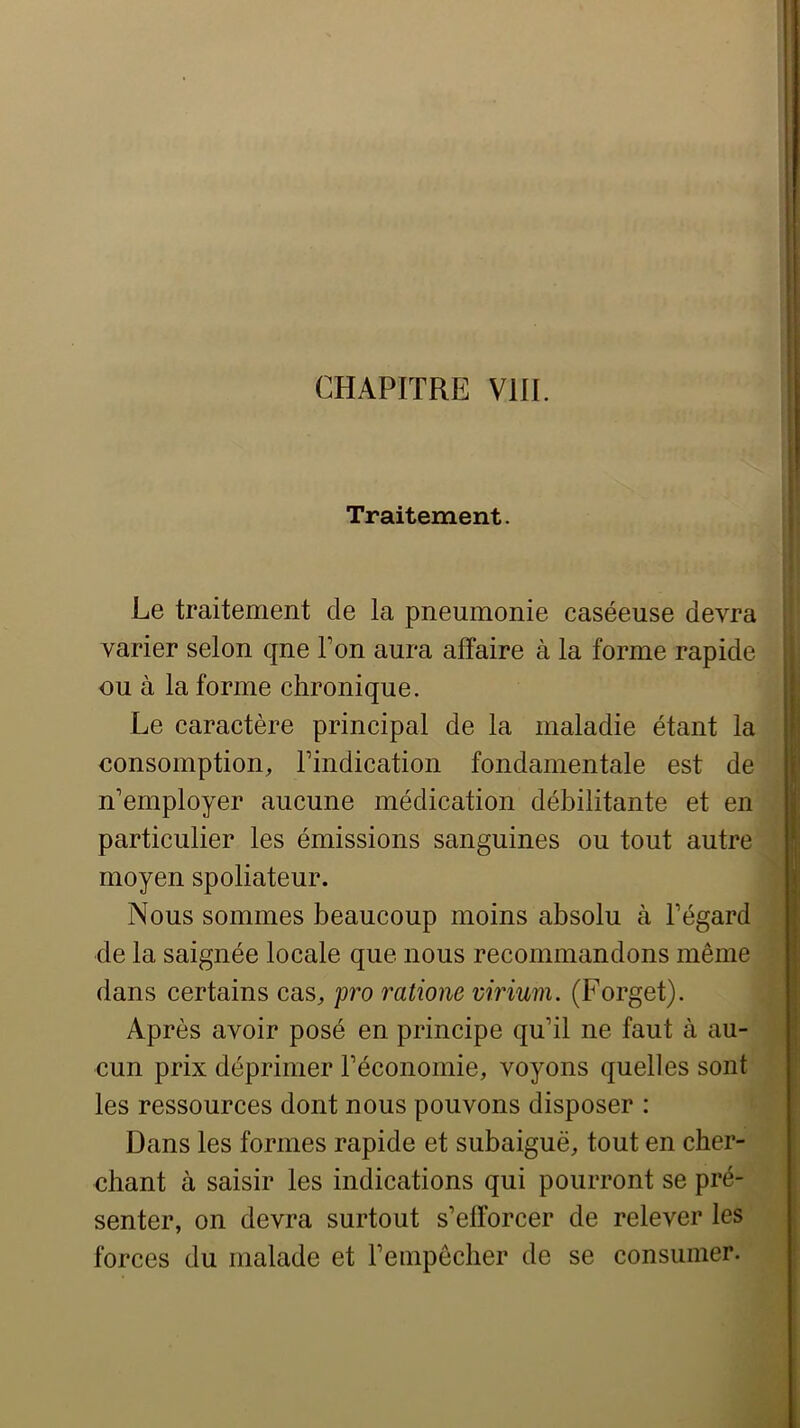 t CHAPITRE VUE Traitement. Le traitement de la pneumonie caséeuse devra varier selon qne Ton aura affaire à la forme rapide ou à la forme chronique. Le caractère principal de la maladie étant la consomption, Lindication fondamentale est de j' n’employer aucune médication débilitante et en particulier les émissions sanguines ou tout autre moyen spoliateur. Nous sommes beaucoup moins absolu à l’égard de la saignée locale que nous recommandons même dans certains cas, pro ratione virium. (Forget). Après avoir posé en principe qu’il ne faut à au- cun prix déprimer l’économie, voyons quelles sont les ressources dont nous pouvons disposer : Dans les formes rapide et subaiguë, tout en cber- cbant à saisir les indications qui pourront se pré- senter, on devra surtout s’efforcer de relever les forces du malade et l’empêclier de se consumer.