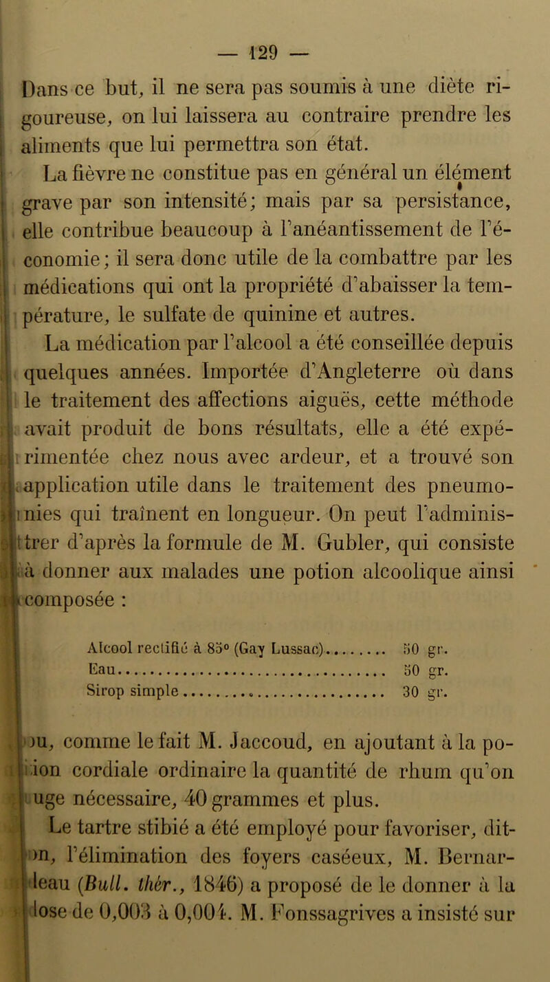 Dans ce but, il ne sera pas soumis à une diète ri- goureuse, on lui laissera au contraire prendre les aliments que lui permettra son état. La fièvre ne constitue pas en général un élément grave par son intensité; mais par sa persistance, elle contribue beaucoup à Tanéantissement de Té- conomie ; il sera donc utile de la combattre par les médications qui ont la propriété d’abaisser la tem- pérature, le sulfate de quinine et autres. La médication par l’alcool a été conseillée depuis quelques années. Importée d’Angleterre où dans le traitement des affections aiguës, cette méthode avait produit de bons résultats, elle a été expé- i rimentée chez nous avec ardeur, et a trouvé son application utile dans le traitement des pneumo- nies qui traînent en longueur. On peut l’adminis- trer d’après la formule de M. Gubler, qui consiste à donner aux malades une potion alcoolique ainsi composée : Alcool rectifie à 85“ (Gay Lussac) 50 gr. Gau 50 gr. Sirop simple 30 gr. 3U, comme le fait M. Jaccoud, en ajoutant à la po- i.ion cordiale ordinaire la quantité de rhum qu’on tuge nécessaire, 40 grammes et plus. Le tartre stibié a été employé pour favoriser, dit- !)n, l’élimination des foyers caséeux, M. Bernar- fleau (Bull, thér., 1846) a proposé de le donner à la lose de 0,008 à 0,001. M. Fonssagrives a insisté sur