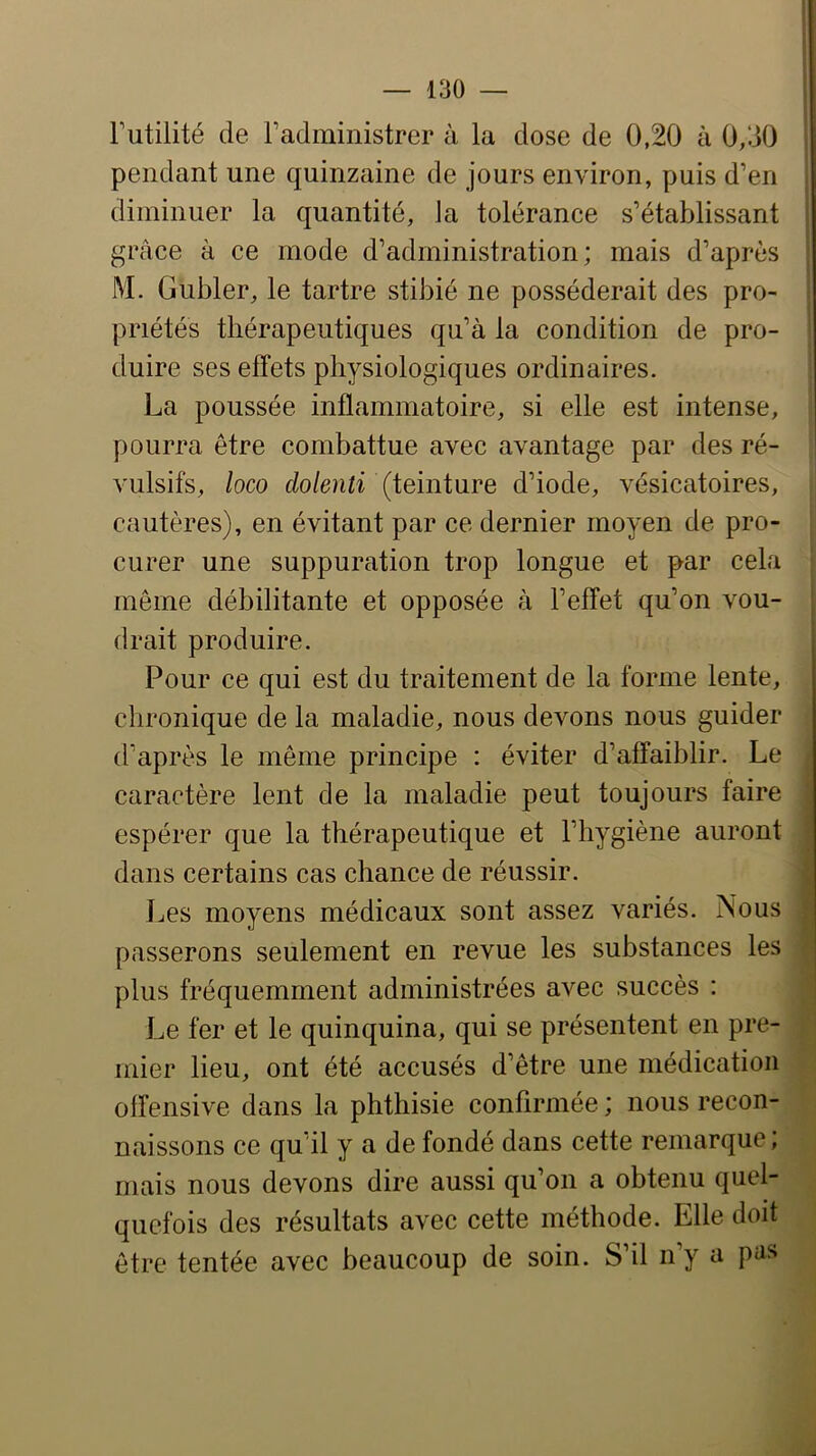 Futilité de Fadministrer à la dose de 0,20 à 0/.30 1 pendant une quinzaine de jours environ, puis d’en diminuer la quantité, la tolérance s’établissant grâce à ce mode d’administration; mais d’après M. Gubler, le tartre stibié ne posséderait des pro- I priétés thérapeutiques qu’à la condition de pro- duire ses effets physiologiques ordinaires. La poussée inflammatoire, si elle est intense, pourra être combattue avec avantage par des ré- vulsifs, loco dolenti (iemiare d’iode, vésicatoires, cautères), en évitant par ce dernier moyen de pro- curer une suppuration trop longue et par cela même débilitante et opposée à l’effet qu’on vou- drait produire. Pour ce qui est du traitement de la forme lente, chronique de la maladie, nous devons nous guider (Faprès le même principe : éviter d’affaiblir. Le caractère lent de la maladie peut toujours faire espérer que la thérapeutique et l’hygiène auront dans certains cas chance de réussir. Les moyens médicaux sont assez variés. Nous passerons seulement en revue les substances les plus fréquemment administrées avec succès : Le fer et le quinquina, qui se présentent en pre- mier lieu, ont été accusés d’être une médication offensive dans la phthisie confirmée ; nous recon- naissons ce qu’il y a de fondé dans cette remarque ; mais nous devons dire aussi qu’on a obtenu quel- quefois des résultats avec cette méthode. Elle doit être tentée avec beaucoup de soin. S’il n’y a pns