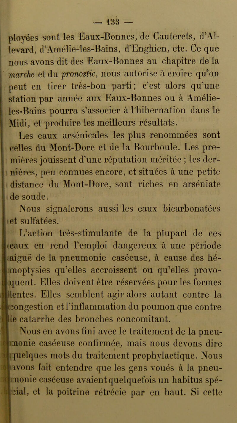 ployées sont les Eaux-Bonnes, de Cauterets, d’Al- levard, d’Amélie-les-Bains, d’Enghien, etc. Ce que nous avons dit des Eaux-Bonnes au chapitre de la marche et du pronostic, nous autorise à croire qu’on peut en tirer très-bon parti; c’est alors qu’une station par année aux Eaux-Bonnes ou à Amélie- les-Bains pourra s’associer à Thibernation dans le Midi, et produire les meilleurs résultats. Les eaux arsénicales les plus renommées sont celles du Mont-Dore et de la Bourboule. Les pre- mières jouissent d’une réputation méritée ; les der- nières, peu connues encore, et situées à une petite distance du Mont-Dore, sont riches en arséniate de soude. Nous signalerons aussi les eaux bicarbonatées I et sulfatées. L’action très-stimulante de la plupart de ces teaux en rend l’emploi dangereux à une période faiguë de la pneumonie caséeuse, à cause des hé- imoptysies qu’elles accroissent; ou qu’elles provo- tquent. Elles doivent être réservées pour les formes lentes. Elles semblent agir alors autant contre la congestion et l’inflammation du poumon que contre tîe catarrhe des bronches concomitant. Nous en avons fini avec le traitement de la pneu- monie caséeuse confirmée, mais nous devons dire » quelques mots du traitement prophylactique. Nous iivons fait entendre que les gens voués à la pneu- monie caséeuse avaient quelquefois un habitus spé- cial, et la poitrine rétrécie par en haut. Si cette