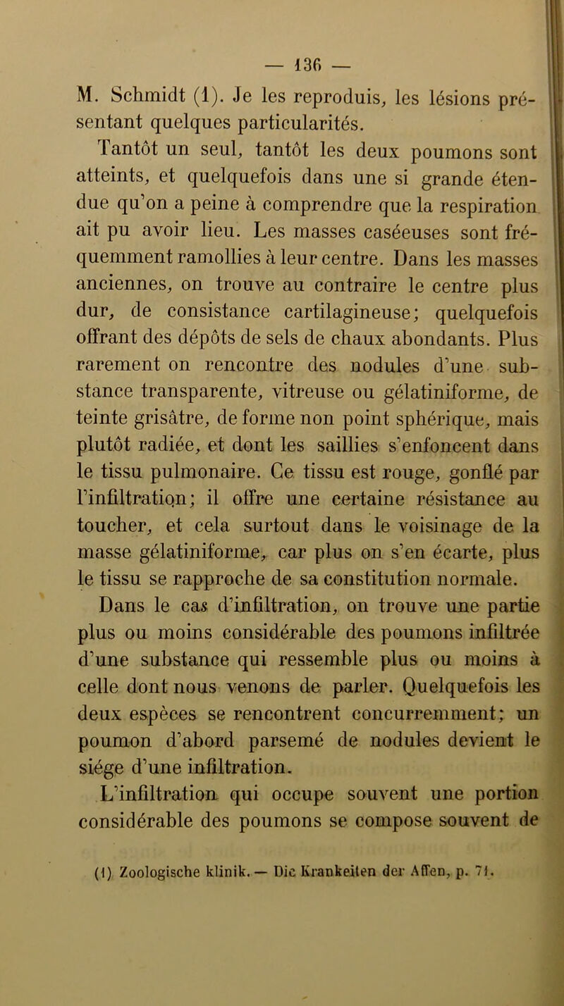 M. Schmidt (1). Je les reproduis, les lésions pré- sentant quelques particularités. Tantôt un seul, tantôt les deux poumons sont atteints, et quelquefois dans une si grande éten- due qu’on a peine à comprendre que la respiration ait pu avoir lieu. Les masses caséeuses sont fré- quemment ramollies à leur centre. Dans les masses anciennes, on trouve au contraire le centre plus dur, de consistance cartilagineuse; quelquefois offrant des dépôts de sels de chaux abondants. Plus rarement on rencontre des nodules d’une sub- stance transparente, vitreuse ou gélatiniforme, de teinte grisâtre, de forme non point sphérique, mais plutôt radiée, et dont les saillies s’enfoncent dans le tissu pulmonaire. Ce, tissu est rouge, gonflé par l’inültratiqn; il offre une certaine résistance au toucher, et cela surtout dans le voisinage de la masse gélatiniforme,. car plus on s’en écarte, plus le tissu se rapproche de sa constitution normale. Dans le cas d’infiltration, on trouve une partie plus ou moins considérable des poumons infiltrée d’une substance qui ressemble plus ou moins à celle dont nous venons de parler. Quelquefois les deux espèces se rencontrent concurremment; un poumon d’abord parsemé de nodules devient le siège d’une infiltration. L’infiltration qui occupe souvent une portion considérable des poumons se compose souvent de (d) Zoologische klinik. — Die Krankeilen der Affen, p. 7i.