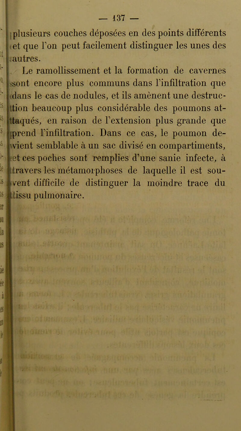 it 1. % I î- 3S is 'S )- le is is j plusieurs couches déposées en des points différents t et que Ton peut facilement distinguer les unes des ; autres. Le ramollissement et la formation de cavernes >sont encore plus communs dans Finfiltration que (dans le cas de nodules, et ils amènent une destruc- ttion beaucoup plus considérable des poumons at- ttaqués, en raison de Fextension plus grande que [prend Finfiltration. Dans ce cas, le poumon de- ^ vient semblable à un sac divisé en compartiments, let ces poches sont remplies d’une sanie infecte, à Itravers les métamorphoses de laquelle il est sou- |vent difficile de distinguer la moindre trace du Itissu pulmonaire.