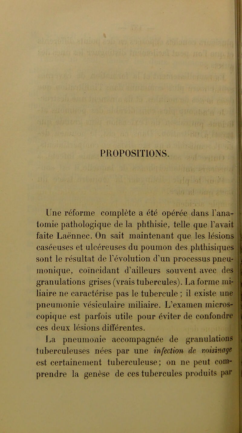 PROPOSITIONS. Une réforme complète a été opérée dans Fana- tomie pathologique de la phthisie, telle que l’avait I faite Laënnec. On sait maintenant que les lésions! caséeuses et ulcéreuses du poumon des phthisiques! sont le résultat de l’évolution d’un processus pneu-jj monique, coïncidant d’ailleurs souvent avec des! granulations grises (vrais tubercules). La forme mi-j liaire ne caractérise pas le tubercule ; il existe une pneumonie vésiculaire miliaire. L’examen micros- copique est parfois utile pour éviter de confondre ces deux lésions différentes. La pneumonie accompagnée de granulations tuberculeuses nées par une infection de misinage est certainement tuberculeuse; on ne peut com- prendre la genèse de ces tubercules produits par