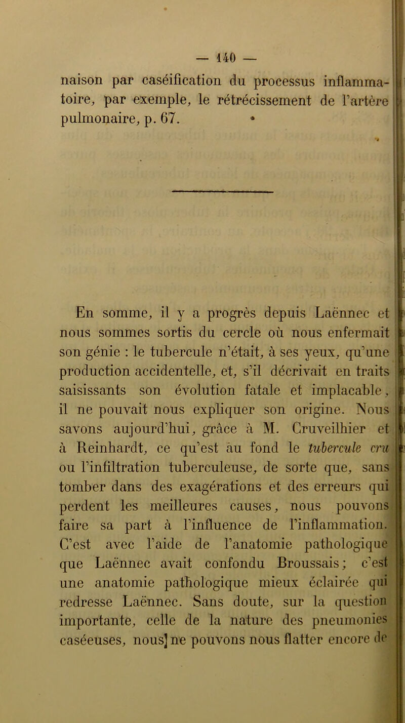 naison par caséification du processus inflamma- toire, par exemple, le rétrécissement de l’artère pulmonaire, p. 67. En somme, il y a progrès depuis Laënnec et : nous sommes sortis du cercle où nous enfermait son génie : le tubercule n’était, à ses yeux, qu’une production accidentelle, et, s’il décrivait en traits saisissants son évolution fatale et implacable , ; il ne pouvait nous expliquer son origine. Nous It savons aujourd’hui, grâce à M. Cruveilhier et I! à Reinhardt, ce qu’est àu fond le tubercule cru ou l’infiltration tuberculeuse, de sorte que, sans tomber dans des exagérations et des erreurs qui perdent les meilleures causes, nous pouvons faire sa part à l’influence de l’inflammation. C’est avec l’aide de l’anatomie pathologique que Laënnec avait confondu Broussais ; c’est une anatomie pathologique mieux éclairée qui redresse Laënnec. Sans doute, sur la question importante, celle de la nature des pneumonies caséeuses, nous] ne pouvons nous flatter encore de