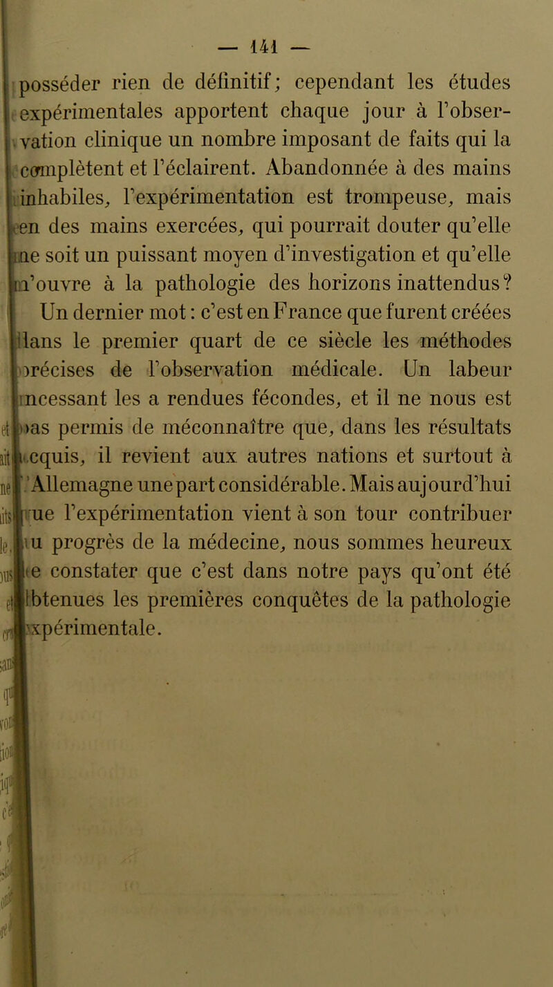 [posséder rien de définitif; cependant les études t expérimentales apportent chaque jour à Fobser- vvation clinique un nombre imposant de faits qui la , connplètent et l’éclairent. Abandonnée à des mains inhabiles^ rexpérimentation est trompeuse, mais •en des mains exercées, qui pourrait douter qu’elle ne soit un puissant moyen d’investigation et qu’elle n’ouvre à la pathologie des horizons inattendus? Un dernier mot : c’est en France que furent créées dans le premier quart de ce siècle les méthodes )récises de l’observation médicale. Un labeur incessant les a rendues fécondes, et il ne nous est t>as permis de méconnaître que, dans les résultats icquis, il revient aux autres nations et surtout à 'Allemagne une'part considérable. Mais aujourd’hui ue l’expérimentation vient à son tour contribuer m progrès de la médecine, nous sommes heureux »e constater que c’est dans notre pays qu’ont été Ibtenues les premières conquêtes de la pathologie \xpérimentale.