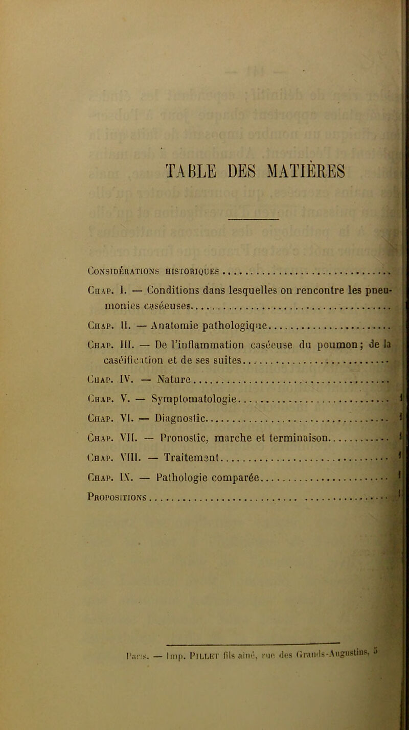 TABLE DES MATIERES Considérations historiques Chap. I. — Conditions dans lesquelles on rencontre les pneu- monies caséeuses Chap. 11. — Anatomie pathologique Chap. 111. — De l’inflammation caséeuse du poumon; delà caséification et de ses suites t^uAP. IV. — Nature (>HAP. V. — Symptomatologie Chap. VI. — Diagnostic Chap. Vil. — Pronostic, marche et terminaison (’hap. VIII. — Traitement Chap. 1\. — Pathologie comparée Propositions l’jirs. — lm|i. Pillet fils ainé, nie «les (îraii'Is-Anguslins.