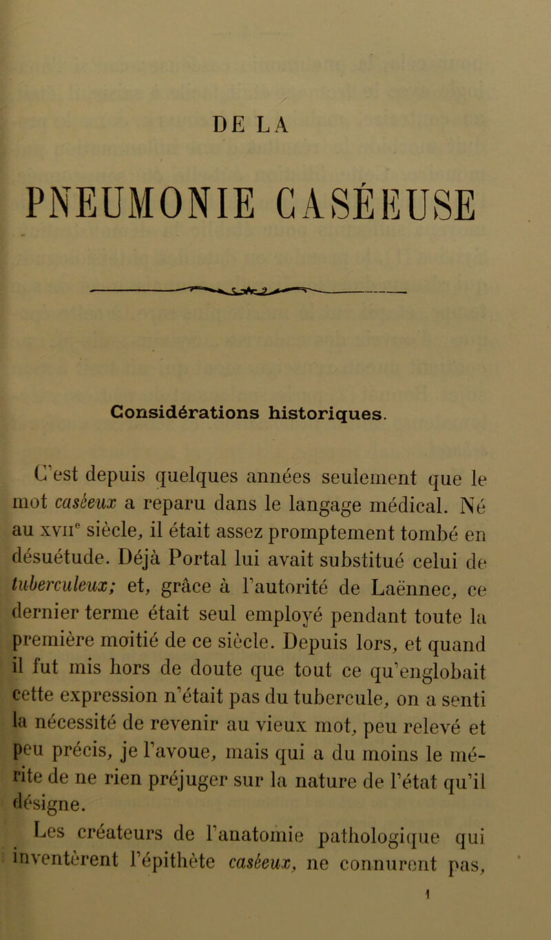 PNEÜMONIE CASÉEUSE Considérations historiques. C’est depuis quelques années seulement que le mot caséeux a reparu dans le langage médical. Né au XVII® siècle, il était assez promptement tombé en désuétude. Déjà Portai lui avait substitué celui de tuberculeux; et, grâce à l’autorité de Laënnec, ce dernier terme était seul employé pendant toute la première moitié de ce siècle. Depuis lors, et quand il fut mis hors de doute que tout ce qu’englobait cette expression n’était pas du tubercule, on a senti la nécessité de revenir au vieux mot, peu relevé et peu précis, je l’avoue, mais qui a du moins le mé- rite de ne rien préjuger sur la nature de l’état qu’il désigne. Les créateurs de l’anatomie pathologique qui inventèrent l’épithète caséeux, ne connurent pas. 1