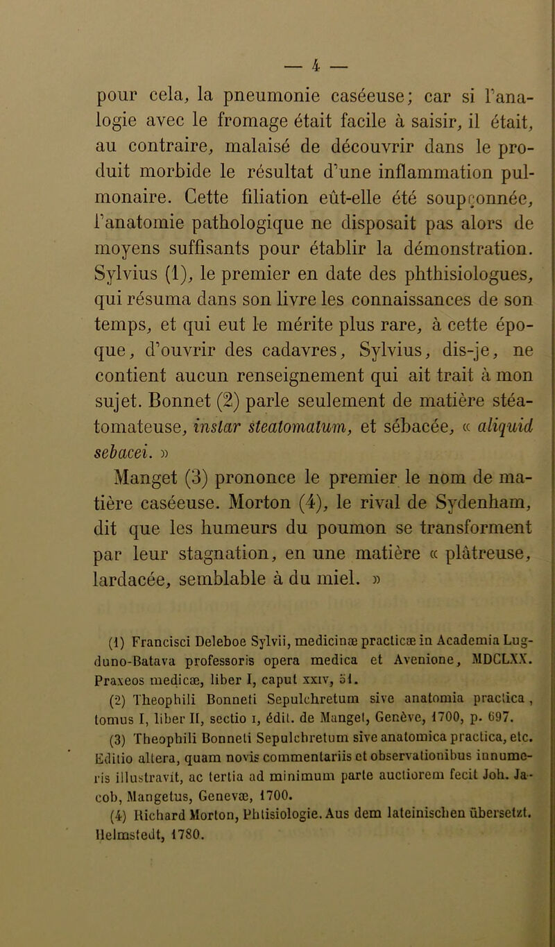 pour cela, la pneumonie caséeuse; car si Fana- logie avec le fromage était facile à saisir, il était, au contraire, malaisé de découvrir dans le pro- duit morbide le résultat d’une inflammation pul- monaire. Cette filiation eût-elle été soupçonnée, Fanatomie pathologique ne disposait pas alors de moyens suffisants pour établir la démonstration. Sylvius (1), le premier en date des phtbisiologues, qui résuma dans son livre les connaissances de son temps, et qui eut le mérite plus rare, à cette épo- que, d’ouvrir des cadavres, Sylvius, dis-je, ne contient aucun renseignement qui ait trait à mon sujet. Bonnet (2) parle seulement de matière stéa- tomateuse, inslar steatomatum, et sébacée, « aliquid sebacei. )) Manget (3) prononce le premier le nom de ma- tière caséeuse. Morton (4), le rival de Sydenham, dit que les humeurs du poumon se transforment par leur stagnation, en une matière « plâtreuse, lardacée, semblable à du miel. » (1) Francisci Deleboe Sylvii, medicinæ practicæ ia Academia Lug- duno-Batava professoris opéra medica et Avenione, MDCLXX. Praxeos medicæ, liber I, caput xxiv, 51. (2) Theophili Bonneti Sepukhretum sive anatomia praclica , lomus I, liber II, sectio i, édU. de Mangel, Genève, 1700, p. 697. (3) Theophili Bonneti Sepulchretum sive anatomica practica, etc. Gditio altéra, quam novis conimentariis et observalionibus innume- ris illustravit, ac tertia ad minimum parle aucliorem fecit Joh. Ja- coh, Mangetus, Genevœ, 1700. (4) Richard Morton, Phtisiologie. Aus dem lateinischen ûhersetzt. Melmstedt, 1780.