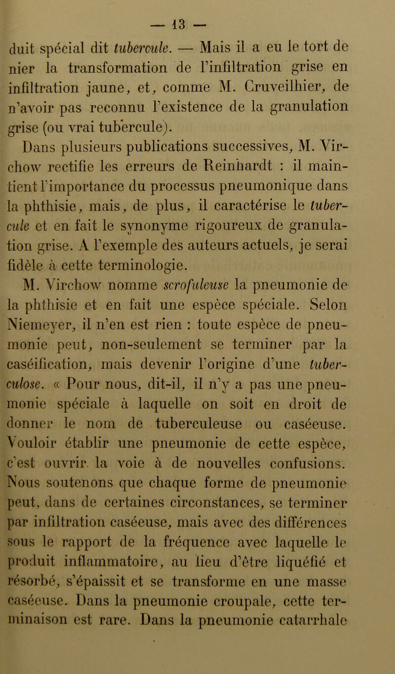 duit spécial dit tubermle. — Mais il a eu le tort de nier la transformation de Finfiltration grise en infiltration jaune, et, comme M. Cruveilhier, de n’avoir pas reconnu l’existence de la granulation grise (ou vrai tubercule). Dans plusieurs publications successives, M. Vir- chow rectifie les erreurs de Reinhardt : il main- tient rimportance du processus pneumonique dans la phthisie, mais, de plus, il caractérise le tuber- cule et en fait le synonyme rigoureux de granula- tion grise. A l’exemple des auteurs actuels, je serai fidèle à cette terminologie. M. Virchow nomme scrofuleuse la pneumonie de la phthisie et en fait une espèce spéciale. Selon Niemeyer, il n’en est rien : toute espèce de pneu- monie peut, non-seulement se terminer par la caséification, mais devenir l’origine d’une tuber- culose. (( Pour nous, dit-il, il n’y a pas une pneu- monie spéciale à laquelle on soit en droit de donner le nom de tuberculeuse ou caséeuse. Vouloir établir une pneumonie de cette espèce, c’est ouvrir, la voie à de nouvelles confusions. Nous soutenons que chaque forme de pneumonie peut, dans de certaines circonstances, se terminer par infiltration caséeuse, mais avec des différences sous le rapport de la fréquence avec laquelle le produit inflammatoire, au lieu d’être liquéfié et résorbé, s’épaissit et se transforme en une masse caséeuse. Dans la pneumonie croupale, cette ter- minaison est rare. Dans la pneumonie catarrhale