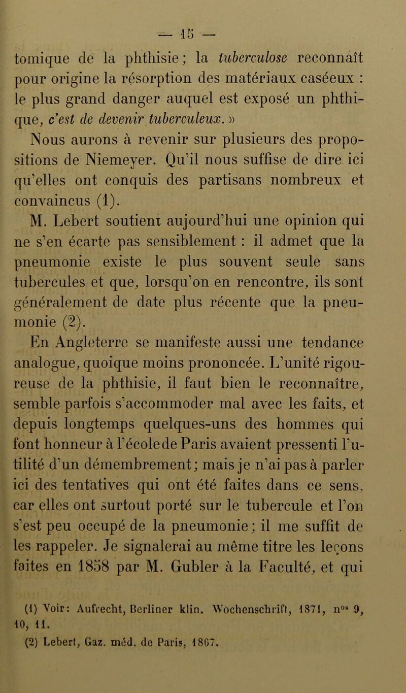 tomique de la phthisie; la tuberculose reconnaît pour origine la résorption des matériaux caséeux : le plus grand danger auquel est exposé un phthi- que, cest de devenir tuberculeux. )) Nous aurons à revenir sur plusieurs des propo- sitions de Niemeyer. Qu’il nous suffise de dire ici qu’elles ont conquis des partisans nombreux et convaincus (1). M. Lebert soutient aujourd’hui une opinion qui ne s’en écarte pas sensiblement : il admet que la pneumonie existe le plus souvent seule sans tubercules et que, lorsqu’on en rencontre, ils sont généralement de date plus récente que la pneu- monie (2). En Angleterre se manifeste aussi une tendance analogue, quoique moins prononcée. L’unité rigou- reuse de la phthisie, il faut bien le reconnaître, semble parfois s’accommoder mal avec les faits, et depuis longtemps quelques-uns des hommes qui font honneur à l’école de Paris avaient pressenti l’u- tilité d’un démembrement; mais je n’ai pas à parler ici des tentatives qui ont été faites dans ce sens, car elles ont surtout porté sur le tubercule et l’on s’est peu occupé de la pneumonie ; il me suffit de les rappeler. Je signalerai au même titre les lerons faites en 1858 par M. Gubler à la Faculté, et qui (1) Voir: Aufrecht, Bcrliner klin. Wochenschrift, 1871, n* 9, 10, 11. (2) Lebert, Gaz. méd. de Paris, 1807.