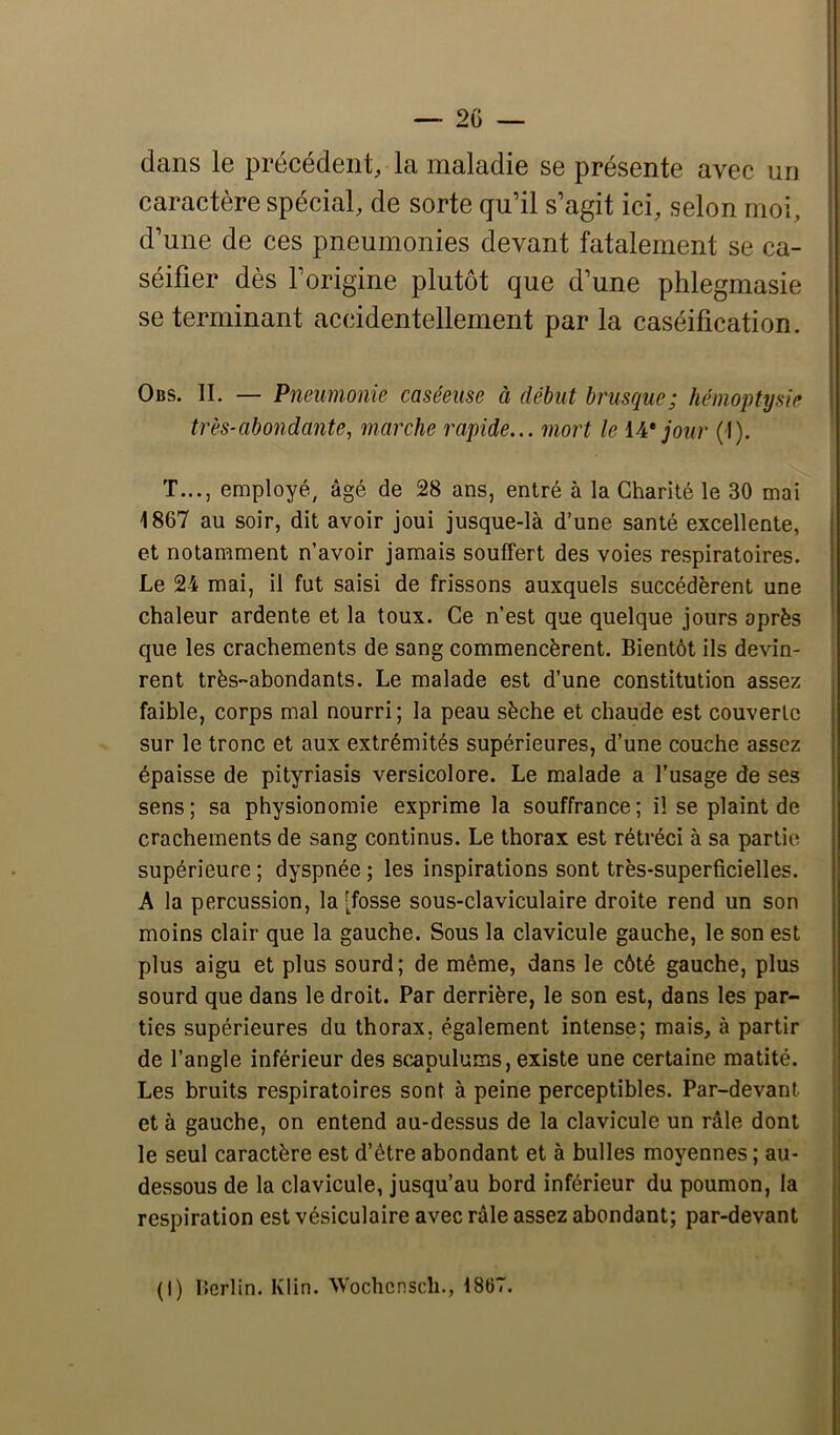 dans le précédent, la maladie se présente avec un caractère spécial, de sorte qu’il s’agit ici, selon moi, d’une de ces pneumonies devant fatalement se ca- séifier dès l’origine plutôt que d’une phlegmasie se terminant accidentellement par la caséification. Obs. il — Pneumonie caséeuse à début brusque; hémoptysie très-abondante, marche rapide... mort le iA* jour (I). T..., employé, âgé de 28 ans, entré à la Charité le 30 mai 1867 au soir, dit avoir joui jusque-là d’une santé excellente, et notamment n’avoir jamais souffert des voies respiratoires. Le 24 mai, il fut saisi de frissons auxquels succédèrent une chaleur ardente et la toux. Ce n’est que quelque jours après que les crachements de sang commencèrent. Bientôt ils devin- rent très-abondants. Le malade est d’une constitution assez faible, corps mal nourri ; la peau sèche et chaude est couverte sur le tronc et aux extrémités supérieures, d’une couche assez épaisse de pityriasis versicolore. Le malade a l’usage de ses sens; sa physionomie exprime la souffrance; il se plaint de crachements de sang continus. Le thorax est rétréci à sa partie supérieure; dyspnée; les inspirations sont très-superficielles. A la percussion, la [fosse sous-claviculaire droite rend un son moins clair que la gauche. Sous la clavicule gauche, le son est plus aigu et plus sourd; de même, dans le côté gauche, plus sourd que dans le droit. Par derrière, le son est, dans les par- ties supérieures du thorax, également intense; mais, à partir de l’angle inférieur des scapulums, existe une certaine matité. Les bruits respiratoires sont à peine perceptibles. Par-devant et à gauche, on entend au-dessus de la clavicule un râle dont le seul caractère est d’être abondant et à bulles moyennes ; au- dessous de la clavicule, jusqu’au bord inférieur du poumon, la respiration est vésiculaire avec râle assez abondant; par-devant (I) Berlin. Klin. Wochcnsdi., 1867.