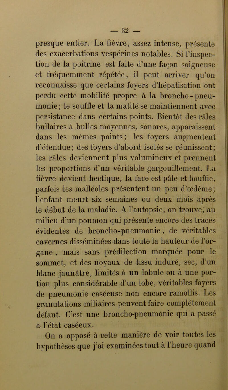 presque entier. La fièvre, assez intense, présente des exacerbations vespérines notables. Si l’inspec- tion de la poitrine est faite d’une façon soigneuse et fréquemment répétée, il peut arriver qu’on reconnaisse que certains foyers d’hépatisation ont perdu cette mobilité propre à la broncho - pneu- monie; le souffle et la matité se maintiennent avec persistance dans certains points. Bientôt des râles bullaires à bulles moyennes, sonores, apparaissent dans les mêmes points; les foyers augmentent d’étendue; des foyers d’abord isolés se réunissent; les râles deviennent plus volumineux et prennent les proportions d’un véritable gargouillement. La lièvre devient hectique, la face est pâle et bouffie, parfois les malléoles présentent un peu d’œdème; l’enfant meurt six semaines ou deux mois après le début de la maladie. A l’autopsie, on trouve, au milieu d’un poumon qui présente encore des traces évidentes de broncho-pneumonie, de véritables cavernes disséminées dans toute la hauteur de l’or- gane , mais sans prédilection marquée pour le sommet, et des noyaux de tissu induré, sec, d’un blanc jaunâtre, limités à un lobule ou à une por- tion plus considérable d’un lobe, véritables foyers de pneumonie caséeuse non encore ramollis. Les granulations miliaires peuvent faire complètement défaut. C’est une broncho-pneumonie qui a passé à l’état caséeux. On a opposé à cette manière de voir toutes les hypothèses que j’ai examinées tout à l’heure quand