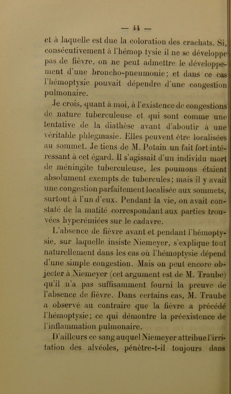 et cl laquelle est due la coloration des crachats. Si, consécutivement à Thémop tysie il ne se développe pns de fièvre, on ne peut admettre le développe-j ment d’une broncho-pneumonie; et dans ce cas| 1 hémoptysie pouvait dépendre d’une congestionj pulmontiire. Je crois, quant à moi, à l’existence de congestions de nature tuberculeuse et qui sont comme une tentative de la diathèse avant d’aboutir à une véritable phlegmasie. Elles peuvent être localisées au sommet. Je tiens de M. Potain un fait fort inté- ressant à cet égard. Il s’agissait d’un individu mort de méningite tuberculeuse, les poumons étaient absolument exempts de tubercules; mais il y avait une congestion parfaitement localisée aux sommets, surtout à l’un d’eux. Pendant la vie, on avait con- staté de la matité correspondant aux parties trou- vées hyperémiées sur le cadavre. L’absence de fièvre avant et pendant l’hémopty- sie, sur laquelle insiste Niemeyer, s’explique tout naturellement dans les cas où l’hémoptysie dépend d’une simple congestion. Mais on peut encore ob- jecter à Niemeyer (cet argument est de M. Traube) qu’il n’a pas suffisamment fourni la preuve de l’absence de fièvre. Dans certains cas, M. Traube ! a observé au contraire que la fièvre a précédé l’hémoptysie; ce qui démontre la préexistence de rinllammation pulmonaire. D’ailleurs ce sang auquel Niemeyer attribue l’irri- tation des alvéoles, pénètre-t-il toujours dans