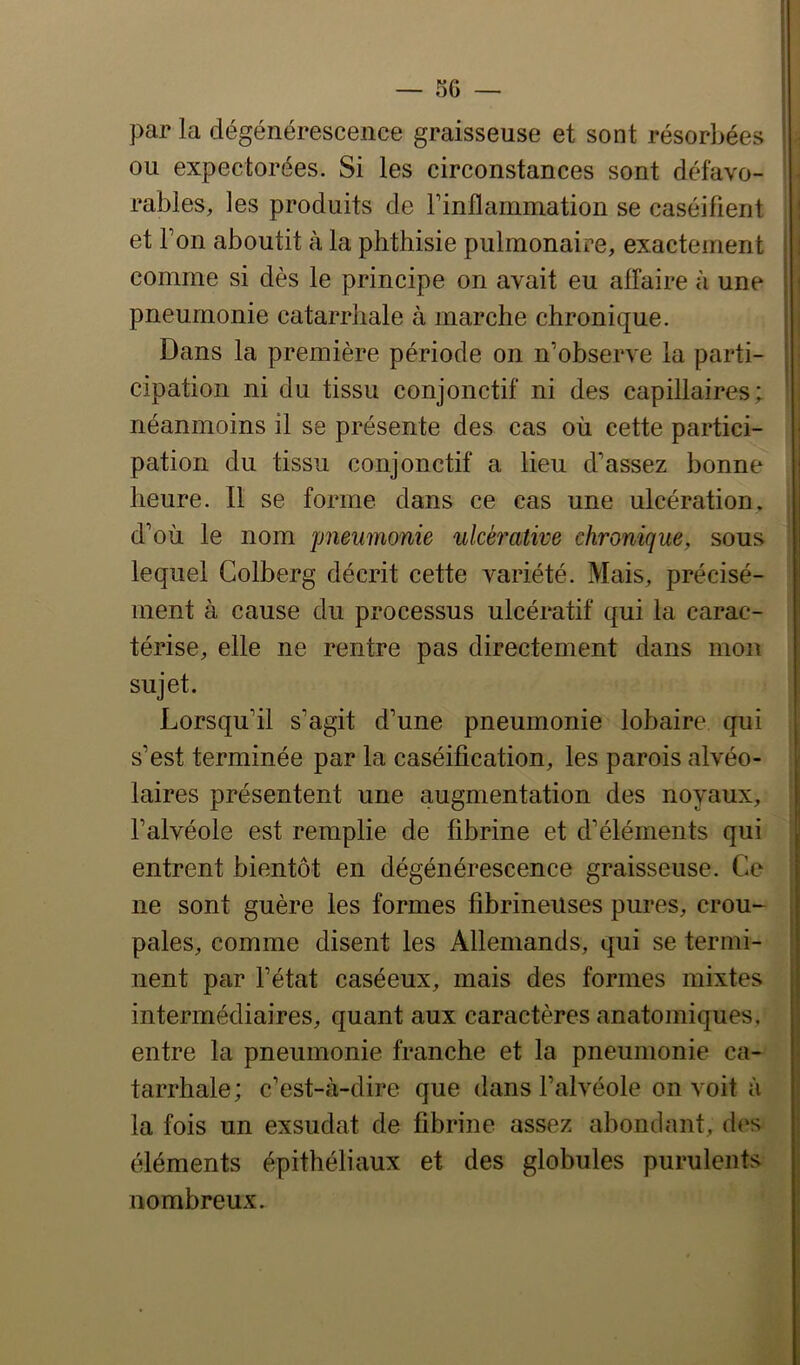 par la dégénérescence graisseuse et sont résorbées ou expectorées. Si les circonstances sont défavo- rables, les produits de F inflammation se caséifient et Ton aboutit à la phthisie pulmonaire, exactement comme si dès le principe on avait eu affaire à une pneumonie catarrhale à marche chronique. Dans la première période on n’observe la parti- cipation ni du tissu conjonctif ni des capillaires; néanmoins il se présente des cas où cette partici- pation du tissu conjonctif a lieu d’assez bonne heure. 11 se forme dans ce cas une ulcération, d’où le nom pneumonie ulcé^'ative chronique, sous lequel Colberg décrit cette variété. Mais, précisé- ment à cause du processus ulcératif qui la carac- térise, elle ne rentre pas directement dans mon sujet. Lorsqu’il s’agit d’une pneumonie lobaire qui s’est terminée par la caséification, les parois alvéo- laires présentent une augmentation des noyaux, l’alvéole est remplie de fibrine et d’éléments qui entrent bientôt en dégénérescence graisseuse. Ce ne sont guère les formes fibrineuses pures, crou- pales, comme disent les Allemands, qui se termi- nent par l’état caséeux, mais des formes mixtes intermédiaires, quant aux caractères anatomiques, entre la pneumonie franche et la pneumonie ca- tarrhale ; c’est-à-dire que dans l’alvéole on voit à la fois un exsudât de fibrine assez abondant, des éléments épithéliaux et des globules purulents nombreux. I I ) V l l I i a »- i *1 Y i I