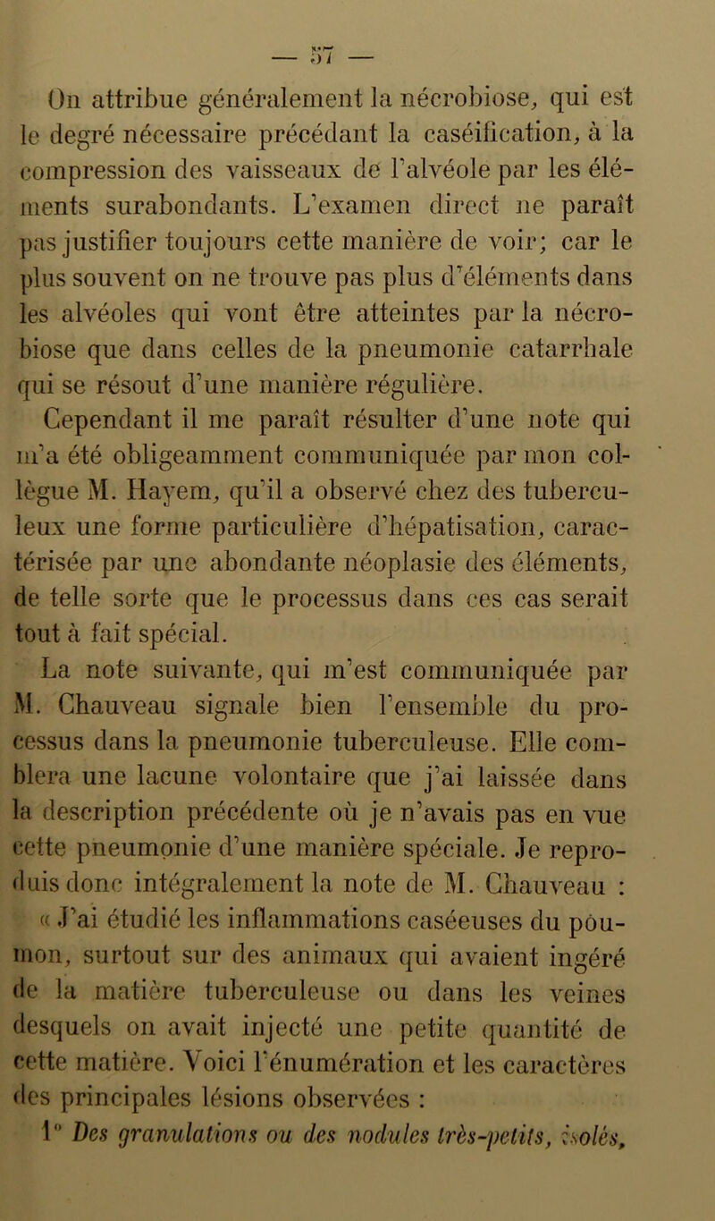 On attribue généralement la nécrobiose, qui est le degré nécessaire précédant la caséification, à la compression des vaisseaux de Falvéole par les élé- ments surabondants. L’examen direct ne paraît pas justifier toujours cette manière de voir; car le plus souvent on ne trouve pas plus d’éléments dans les alvéoles qui vont être atteintes par la nécro- biose que dans celles de la pneumonie catarrhale qui se résout d’une manière régulière. Cependant il me paraît résulter d’une note qui m’a été obligeamment communiquée par mon col- lègue M. Hayem, qu’il a observé chez des tubercu- leux une forme particulière d’hépatisation, carac- térisée par une abondante néoplasie des éléments, de telle sorte que le processus dans ces cas serait tout à fait spécial. La note suivante, qui m’est communiquée par M. Chauveau signale bien l’ensemble du pro- cessus dans la pneumonie tuberculeuse. Elle com- blera une lacune volontaire que j’ai laissée dans la description précédente où je n’avais pas en vue cette pneumonie d’une manière spéciale. Je repro- duis donc intégralement la note de M. Chauveau : « J’ai étudié les inflammations caséeuses du pou- mon, surtout sur des animaux qui avaient ingéré de la matière tuberculeuse ou dans les veines desquels on avait injecté une petite quantité de cette matière. Voici l’énumération et les caractères des principales lésions observées : 1“ Des granulations ou des nodules Irès-petils, isolés.