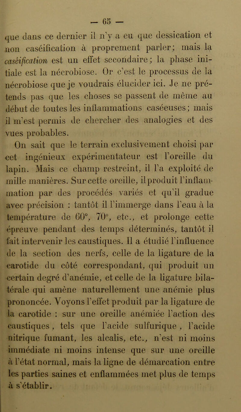 que dans ce dernier il n’y a eu que dessication et non caséification à proprement parler; mais la caséification est un effet secondaire; la phase ini- tiale est la nécrobiose. Or c’est le processus de la nécrobiose que je voudrais élucider ici. Je ne pré- tends pas que les choses se passent de même au début de toutes les inflammations caséeuses; mais il m’est permis de chercher des analogies et des vues probables. On sait que le terrain exclusivement choisi par cet ingénieux expérimentateur est l’oreille du lapin. Mais ce champ restreint, il l’a exploité de mille manières. Sur cette oreille, il produit l’inflam- mation par des procédés variés et qu’il gradue avec précision : tantôt il rimmerge dans l’eau à la température de 60°,• 70“, etc., et prolonge cette épreuve pendant des temps déterminés, tantôt il fait intervenir les caustiques. Il a étudié l’influence de la section des nerfs, celle de la ligature de la carotide du côté correspondant, qui produit un certain degré d’anémie, et celle de la ligature bila- térale qui amène naturellement une anémie plus prononcée. Voyons l’effet produit par la ligature de la carotide : sur une oreille anémiée l’action des caustiques, tels que l’acide sulfurique, l’acide nitrique fumant, les alcalis, etc., n’est ni moins immédiate ni moins intense que sur une oreille à l’état normal, mais la ligne de démarcation entre les parties saines et enflammées met plus de temps à s’établir.