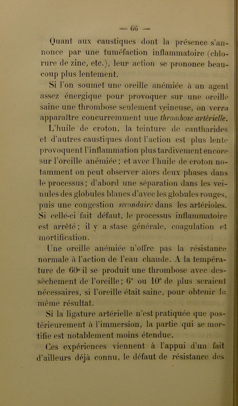 — ÜG •— Quant aux caustiques dont la présence s’an- nonce par une tuméfaction inflammatoire (cldo- rure de zinc, etc.), leur action se prononce beau- coup plus lentement. Si l’on soumet une oreille aiiémiée à un agent assez énergique pour provoquer sur une oreilb* saine une thrombose seulement veineuse, on verra apparaître concurremment uue tlrrombose artérielle. L’huile de croton, la teinture de canth.arides et d’autres caustiques dont l’action est plus lente provoquent l’inflammation plus tardivement encore sur l’oreille anémiée ; et avec l’huile de croton no- tamment on peut observer alors deux phases dans le processus; d’abord une séparation dans les vei- nules des globules blancs d’avec les globules rouges, puis une congestion secondaire dans les artérioles. Si celle-ci fait défaut, le processus inflammatoire est arrêté; il y a stase générale, coagulation et mortification. Une oreille anémiée n’oiire pas la résistance normale à l’action de l’eau chaude. A la tempéra- ture de 60“ il se produit une thrombose avec des- sèchement de l’oreille; 6“ ou 10° de plus seraient nécessaires, si l’oreille était saine, pour obtenir le même résultat. Si la ligature artérielle n’est pratiquée que pos- térieurement à l’immersion, la partie qui se mor- tifie est notablement moins étendue. Ces expériences viennent à l’appui d’un fait d’ailleurs déjà connu, le défaut de résistance des