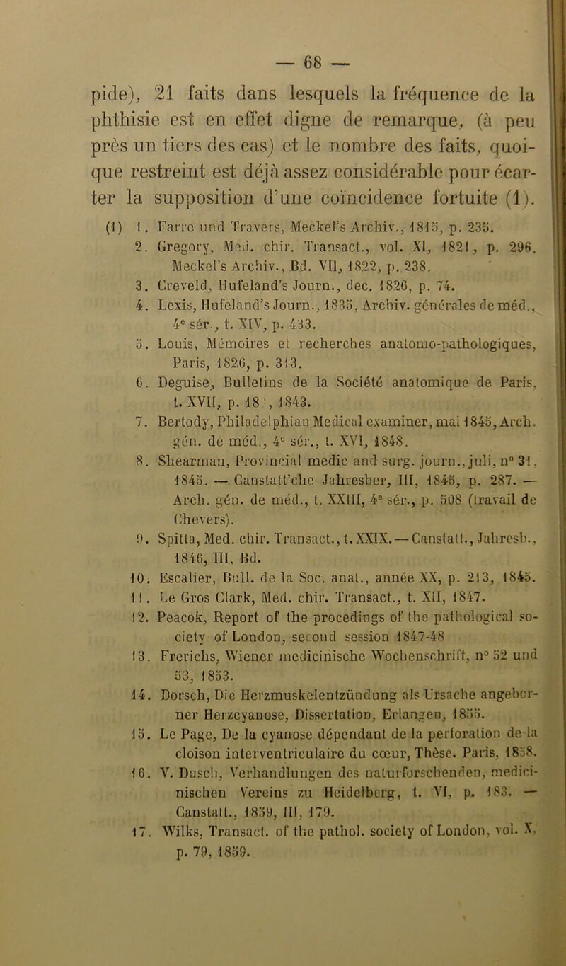 picle), 21 faits dans lesquels la fréquence de la phthisie est en elfet digne de remarque, (à peu près un tiers des cas) et le nombre des faits, quoi- que restreint est déjà assez considérable pour écar- ter la supposition d’une coïncidence fortuite (1). (1) I. Faire uncl Travers, Meckel's Archiv., J81o, p. 235. 2. Gregory, Meù. chir. Transact., vol. XI, 1821, p. 296. Meckel’s Archiv., Bd. Vil, 1822, j), 238. 3. Creveld, Hufeland’s Journ., dec. 1826, p. 74. 4. Lexis, Hufeland’s Journ., 1835, Archiv. générales de méd., 4® sér., 1. XIV, p. 433. 5. Louis, Mémoires et recherches anatomo-pathologiques, Paris, 1826, p. 313. 6. Déguisé, Bulletins de la Société anatomique de Paris, l. XVll, p. 18’, 1843. 7. Bertody, Philadelphian Medical examiner, mai 1845, Arch. gén. de méd., 4® sér., t. XVI, 1848. 8. vShearman, Provincial medic and surg. journ., juli, n® 3!, 1845. —. Canstatt’che Jahresber, 111, 1845, p. 287. — Arch. gén. de méd., t. XXIII, 4® sér., p. 508 (travail de Chevers). 0. Spilta, Med. chir. Transact., t. XXIX. — Cansfatl., Jahresh., 1846, III. Bd. 10. Escalier, Bell, de la Soc. anal., année XX, p. 213, 1845. 11. Le Gros Clark, Med. chir. Transact., t. Xll, 1847. 12. Peacok, Report of the procedings of the pathological so- ciety of London, second session 1847-48 13. Frerichs, Wiener medicinische Wochenschrift, n° 52 und 53, 1853. 14. Dorsch, Die Herzmuskelentzünclung als Ursache angeher- ner Herzeyanose, Dissertation, Erlangen, 1855. 15. Le Page, De la cyanose dépendant de la perforation de la cloison interventriculaire du cœur, Thèse. Paris, 1858. 16. V. Dusch, Verhandlungen des nalurforschenden, medici- nischen Vereins zu Heidelberg, t. VI, p. 183. — Canstalt., 1859, III, 179. Wilks, Transact. of the patliol. society of London, vol. X, p. 79, 1859. 17.