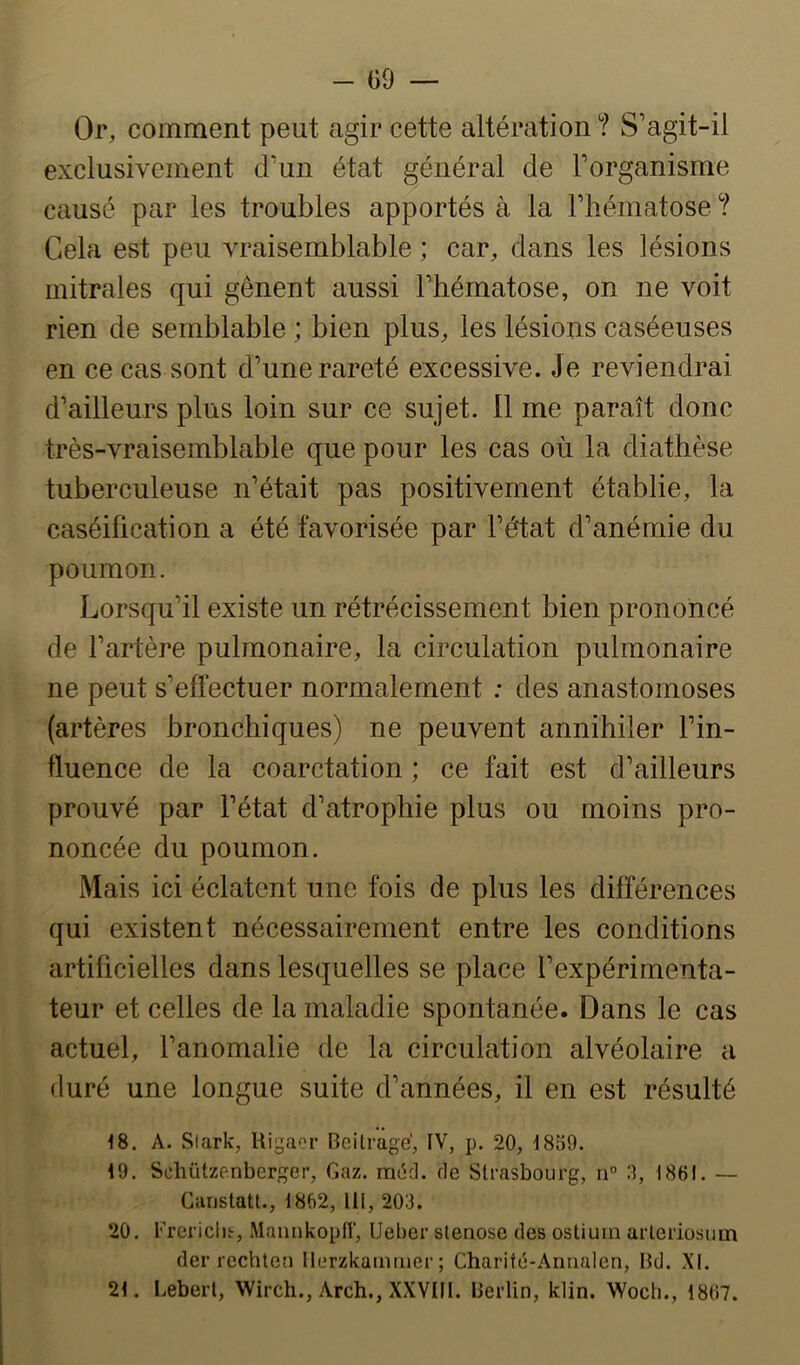 Or, comment peut agir cette altération ? S’agit-il exclusivement d’un état général de l’organisme causé par les troubles apportés à la l’hématose ? Cela est peu vraisemblable ; car, dans les lésions mitrales qui gênent aussi l’hématose, on ne voit rien de semblable ; bien plus, les lésions caséeuses en ce cas sont d’une rareté excessive. Je reviendrai d’ailleurs plus loin sur ce sujet. 11 me paraît donc très-vraisemblable que pour les cas où la diathèse tuberculeuse n’était pas positivement établie, la caséification a été favorisée par l’état d’anémie du poumon. Lorsqu’il existe un rétrécissement bien prononcé de l’artère pulmonaire, la circulation pulmonaire ne peut s’effectuer normalement ; des anastomoses (artères bronchiques) ne peuvent annihiler l’in- fluence de la coarctation ; ce fait est d’ailleurs prouvé par l’état d’atrophie plus ou moins pro- noncée du poumon. Mais ici éclatent une fois de plus les différences qui existent nécessairement entre les conditions artificielles dans lesquelles se place l’expérimenta- teur et celles de la maladie spontanée. Dans le cas actuel, l’anomalie de la circulation alvéolaire a duré une longue suite d’années, il en est résulté <8. A. Slark, Rigaor Beilrage’, IV, p. 20, 1859. 19. Schützenberger, Gaz. méd. de Strasbourg, n® 3, 1861. — Gunstatl., 1862, lil, 203. 20. Frericlis, Mannkoplî, Ueber stenose des ostium arleriosum der rechten Ilerzkammer ; Cbaritd-Annalen, Bd. XI. 21. Lebert, Wircb., Arcb., XXVIII. Berlin, klin. Wocli., 1867.