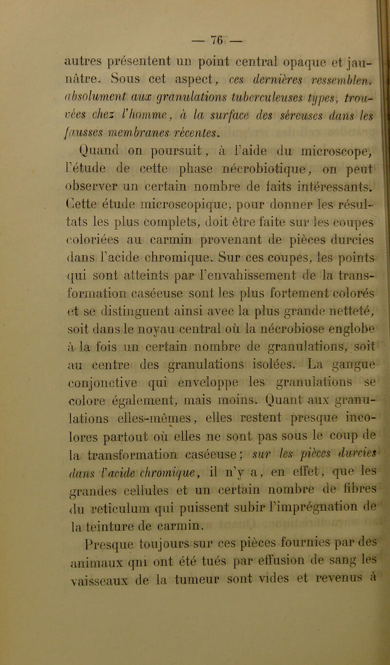 autres présentent un point central opaque et jau- nâtre. Sous cet aspect, ces dernières ressemblent, absolument aux granulations tuberculeuses types, trou- vées chez lliomme, à la surface des séreuses dans les fausses membranes récentes. Quand on poursuit, à Taide du microscope, Fétude de cette phase nécrobiotique, on peut observer un certain nombre de faits intéressants. Cette étude microscopique, pour donner les résul- tats les plus complets, doit être faite sur les coupes coloriées au carmin provenant de pièces durcies dans l’acide chromique. Sur ces coupes, les points qui sont atteints par l’envabissement de la trans- formation caséeuse sont les plus fortement colorés et se distinguent ainsi avec la plus grande netteté, soit dans le noyau central où la nécrobiose englobe à la fois un certain nombre de granulations, soit au centre des granulations isolées. La gangue conjonctive qui enveloppe les granulations se colore également, mais moins. Quant aux granu- lations elles-mêmes, elles restent presque inco- lores partout où elles ne sont pas sous le coup de la transformation caséeuse; sur les pièces durcies dans racide cliromigue, il n’y a, en effet, que les grandes cellules et un certain nombre de fibres du réticulum qui puissent subir l’imprégnation de la teinture de carmin. Presque toujours sur ces pièces fournies par des animaux qui ont été tués par effusion de sang les vaisseaux de la tumeur sont vides et revenus à ! 0