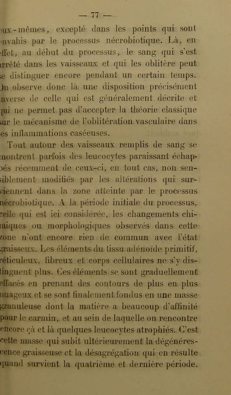 mx-memes, excepté dans les points qui sont ‘iivahis par le processus nécrobiotique. Là, en ■llét, au début du processus,/ le sang qui s’est irrêté dans les vaisseaux et qui les oblitère peut ;e distinguer encore pendant un certain temps, jii observe donc là une disposition précisément averse de celle qui est généralement décrite et ]ui ne permet pas d’accepter la théorie classique iur le mécanisme de l’oblitération vasculaire dans es inflammations caséeuses. Tout autour des vaisseaux remplis de sang se [iiontrent parfois des leucocytes paraissant échap- 3és récemment de ceux-ci, en tout cas, non sen- dblement modifiés par les altérations qui sur- viennent dans la zone atteinte par le processus iiécrobiotique. A la période initiale du processus, celle qui est ici considérée, les changements chi- iifiques ou morphologiques observés dans cette i^.one n’ont encore rien de commun avec l’état graisseux. Les éléments du tissu adénoïde primitif, céticuleux, fibreux et corps cellulaires ne s’y dis- [inguent plus. Ces éléments se sont graduellement pfl'acés en prenant des contours de plus en plus nuageux et se sont finalement fondus en une masse granuleuse dont la matière a beaucoup d’affinité pour le carmin, et au sein de laquelle on rencontre encore çà et là quelques leucocytes atrophiés. C’est eettc masse qui subit ultérieurement la dégénéres- cence graisseuse et la désagrégation qui en résulte quand survient la ([uatrième et tleriiière période.