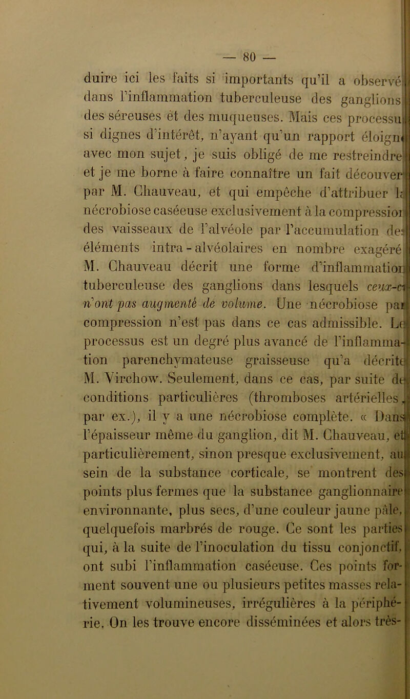 duire ici les faits si importants qu’il a observé! dans rinflanunation tuberculeuse des ganglionsi des séreuses et des muqueuses. Mais ces processui si dignes d’intérêt, n’ayant qu’un rapport éloigné avec mon sujet, je suis obligé de me restreindre et je me borne à faire connaître un fait découver par M. Chauveau, et qui empêche d’attribuer h nécrobiose caséeuse exclusivement tà la compressioii des vaisseaux de l’alvéole par l’accumulation des éléments intra-alvéolaires en nombre exagéré M. Chauveau décrit une forme d’inflaminatiori tuberculeuse des ganglions dans lesquels ceux-ci liront pas augmenté de volume. Une nécrobiose paj| compression n’est pas dans ce cas admissible. processus est un degré plus avancé de l’inflamma- tion parenchymateuse graisseuse qu’a décrite M. VirchoAv. Seulement, dans ce cas, par suite dqt conditions particulières (thromboses artérielles ,i par ex.), il y a une nécrobiose complète. « DansW l’épaisseur même du ganglion, dit M. Chauveau, e particulièrement, sinon presque exclusivement, au sein de la substance corticale, se montrent des points plus fermes que la substance ganglionnaire environnante, plus secs, d’une couleur jaune pâle, quelquefois marbrés de rouge. Ce sont les parties ^ qui, à la suite de l’inoculation du tissu conjonctif. S ont subi l’inflammation caséeuse. Ces points for- ment souvent une ou plusieurs petites masses rela- tivement volumineuses, irrégulières à la périphé- rie. On les trouve encore disséminées et alors très- }