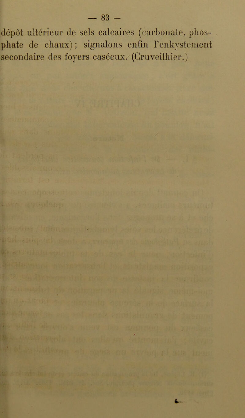 dépôt ultérieur de sels calcaires (carbonate, plios- phate de chaux) ; signalons enfin renkystenient secondaire des foyers caséeux. (Ca’uveilhier.) 6..