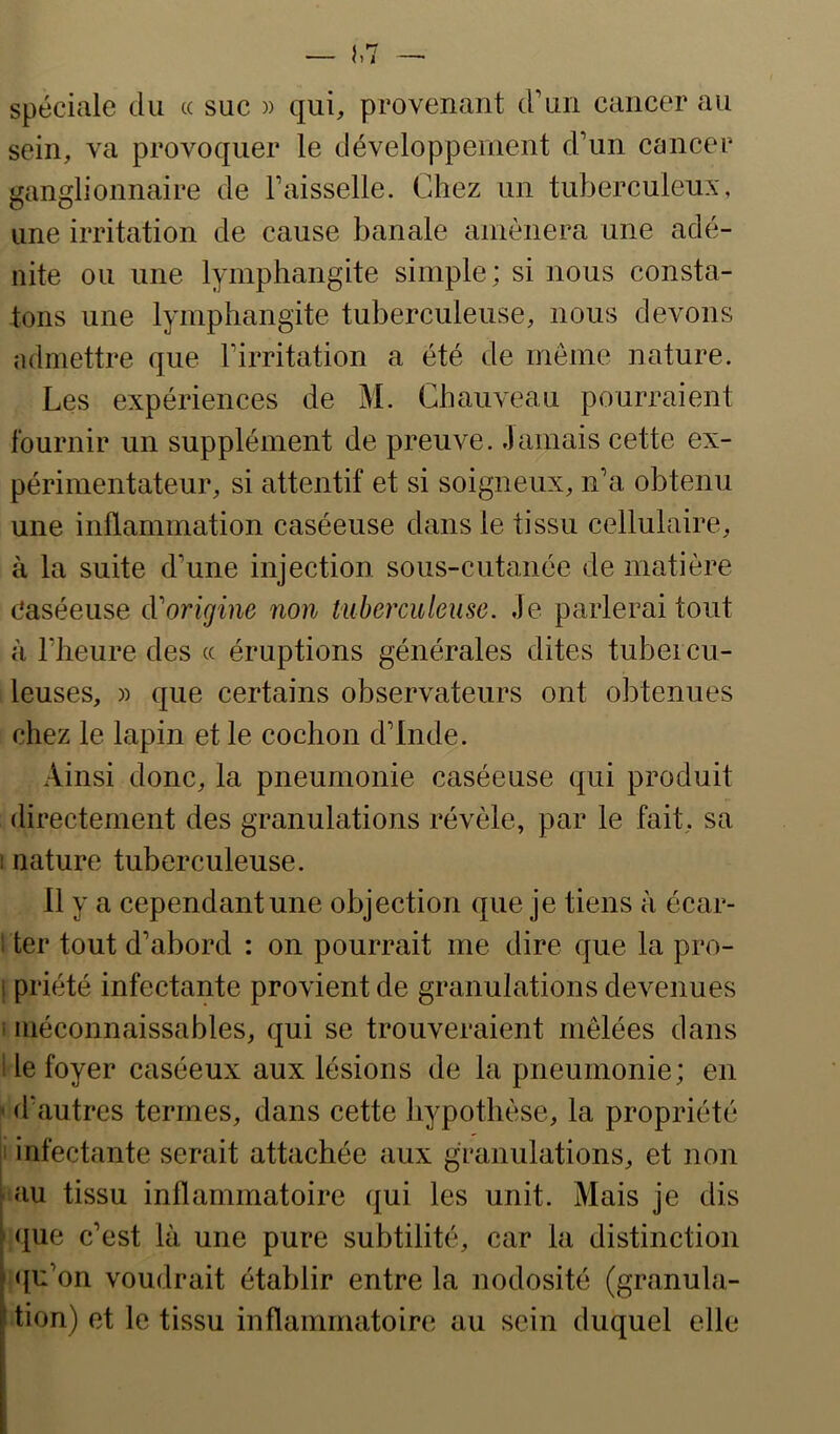 spéciale du cc suc )> qui, provenant d’un cancer au sein, va provoquer le développement d’un cancer ganglionnaire de l’aisselle. Chez un tuberculeux, une irritation de cause banale aniènera une adé- nite ou une lymphangite simple; si nous consta- tons une lymphangite tuberculeuse, nous devons admettre que l’irritation a été de même nature. Les expériences de M. Chauveau pourraient fournir un supplément de preuve. Jamais cette ex- périmentateur, si attentif et si soigneux, n’a obtenu une inflammation caséeuse dans le tissu cellulaire, à la suite d’une injection sous-cutanée de matière Caséeuse cVorigine non tuberculeuse. Je parlerai tout à l’heure des (c éruptions générales dites tubercu- leuses, » que certains observateurs ont obtenues chez le lapin et le cochon d’Inde. Ainsi donc, la pneumonie caséeuse qui produit directement des granulations révèle, par le fait, sa 1 nature tuberculeuse. 11 y a cependant une objection que je tiens à écar- ! ter tout d’abord : on pourrait me dire que la pro- 1 priété infectante provient de granulations devenues i méconnaissables, qui se trouveraient mêlées dans 1 le foyer caséeux aux lésions de la pneumonie; en ' d’autres termes, dans cette hypothèse, la propriété 1 infectante serait attachée aux granulations, et non au tissu inflammatoire qui les unit. Mais je dis ' que c’est là une pure subtilité, car la distinction qu’on voudrait établir entre la nodosité (granula- tion) et le tissu inflammatoire au sein duquel elle