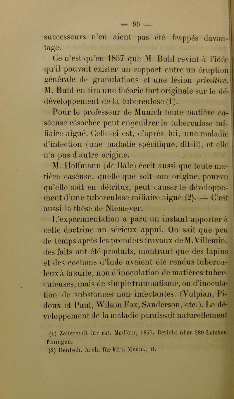 — 00 — successeurs n’en aient pas été frappés davan-'l tage. Ce n’est qu’en 1857 que M. Buhl revint à l’idée qu’il pouvait exister un rapport entre un éruption générale de granulations et une lésion jmmilwe. M. Buhl en tira une théorie fort originale sur le dé- développement de la tuberculose (1). Pour le professeur de Munich toute matière ca- séeuse résorbée peut engendrer la tuberculose mi- liaire aiguë. Celle-ci est, d’après lui, une maladie d’infection (une maladie spécifique, dit-il), et elle n’a pas d’autre origine. M. Hoffmann (de Bâle) écrit aussi que toute ma- tière caséuse, quelle que soit son origine, pourvu qu’elle soit en détritus, peut causer le développe- ment d’une tuberculose miliaire aiguë (2). — C’est aussi la thèse de Niemeyer. L’expérimentation a paru un instant apporter à cette doctrine un sérieux appui. On sait que peu de temps après les premiers travaux deM.Yillemin, des faits ont été produits, montrant que des lapins et des cochons d’Inde avaient été rendus tubercu- leux à la suite, non d’inoculation de matières tuber- culeuses, mais de simple traumatisme, on d’inocula- tion de substances non infectantes. (Vulpian, Pi- doux et Paul, Wilson Fox, Sanderson, etc.). Le dé- veloppement de la maladie paraissait naturellement (1) Zeilschrifl für ral. .Medicin, )8o7. Bcricl.if. über 280 Lcichcu H'iiungen. (2) üeutsch. Aich. lur klin. Merlic., K.