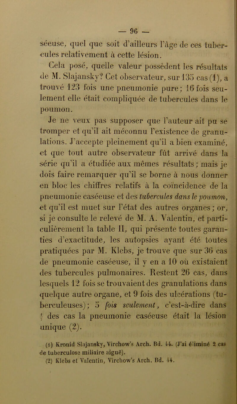 séeuse, quel que soit d’ailleurs l’âge de ces tuber- ! eules relativement à cette lésion. i Cela posé, quelle valeur possèdent les résultats ! de M. Slajansky? Cet observateur, sur 135 cas (1), a trouvé 1.23 fois lement elle était poumon. une pneumonie pure; 16 fois seu- compliquée de tubercules dans le Je ne veux pas supposer que l’auteur ait pu se tromper et qu’il ait méconnu l’existence de granu- lations. J’accepte pleinement qu’il a bien examiné, et que tout autre observateur fût arrivé dans la série qu’il a étudiée aux mêmes résultats; mais je dois faire remarquer qu’il se borne à nous donner en bloc les chiffres relatifs à la coïncidence de la pneumonie caséeuse et des tubercules dans le poumon, , et qu’il est muet sur l’état des autres organes ; or, si je consulte le relevé de M. A. Valentin, et parti- culièrement la table 11, qui présente toutes garan- ties d’exactitude, les autopsies ayant été toutes pratiquées par M. Klebs, je trouve que sur 36 cas de pneumonie caséeuse, il y en a 10 où existaient des tubercules pulmonaires. Restent 26 cas, dans lesquels 12 fois se trouvaient des granulations dans quelque autre organe, et 9 fois des ulcérations (tu- berculeuses) ; 3 fois seulement, c’est-à-dire dans I des cas la pneumonie caséeuse était la lésion unique (2). (1) Kronid Slajansky, Virchow’s Arch. Bd. 44. (J’ai éliminé 2 cas de tuberculose miliaire aiguë). (2) Klebs et Valentin, Virchow’s Arch. Bd. 44.