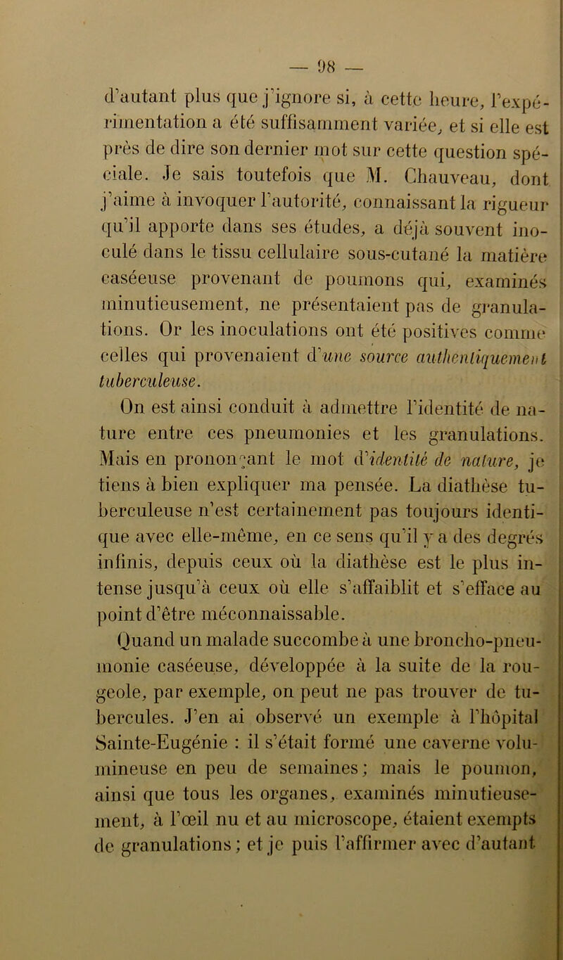 — 08 — d’autant plus que j’ignore si, à cette heure, l’expé- riinentation a ete suffisaniinent variée, et si elle est près de dire son dernier mot sur cette question spé- ciale. Je sais toutefois que M. Chauveau, dont j’aime à invoquer l’autorité, connaissant la rigueur qu’il apporte dans ses études, a déjà souvent ino- culé dans le tissu cellulaire sous-cutané la matière caséeuse provenant de poumons qui, examinés minutieusement, ne présentaient pas de granula- tions. Or les inoculations ont été positives comme celles qui provenaient d'une source aiithenliquement tuberculeuse. On est ainsi conduit à admettre l’identité de na- ture entre ces pneumonies et les granulations. Mais en prononçant le mot d'identité de nature, je tiens à bien expliquer ma pensée. La diathèse tu- berculeuse n’est certainement pas toujours identi- que avec elle-même, en ce sens qu’il y a des degrés infinis, depuis ceux où la diathèse est le plus in- tense jusqu’à ceux où elle s’affaiblit et s’efface au point d’être méconnaissable. Quand un malade succombe à une broncho-pneu- monie caséeuse, développée à la suite de la rou- geole, par exemple, on peut ne pas trouver de tu- bercules. J’en ai observé un exemple à l’hôpital Sainte-Eugénie : il s’était formé une caverne volu- mineuse en peu de semaines; mais le poumon, ainsi que tous les organes, examinés minutieuse- ment, à l’œil nu et au microscope, étaient exempts de granulations; et je puis l’affirmer avec d’autant