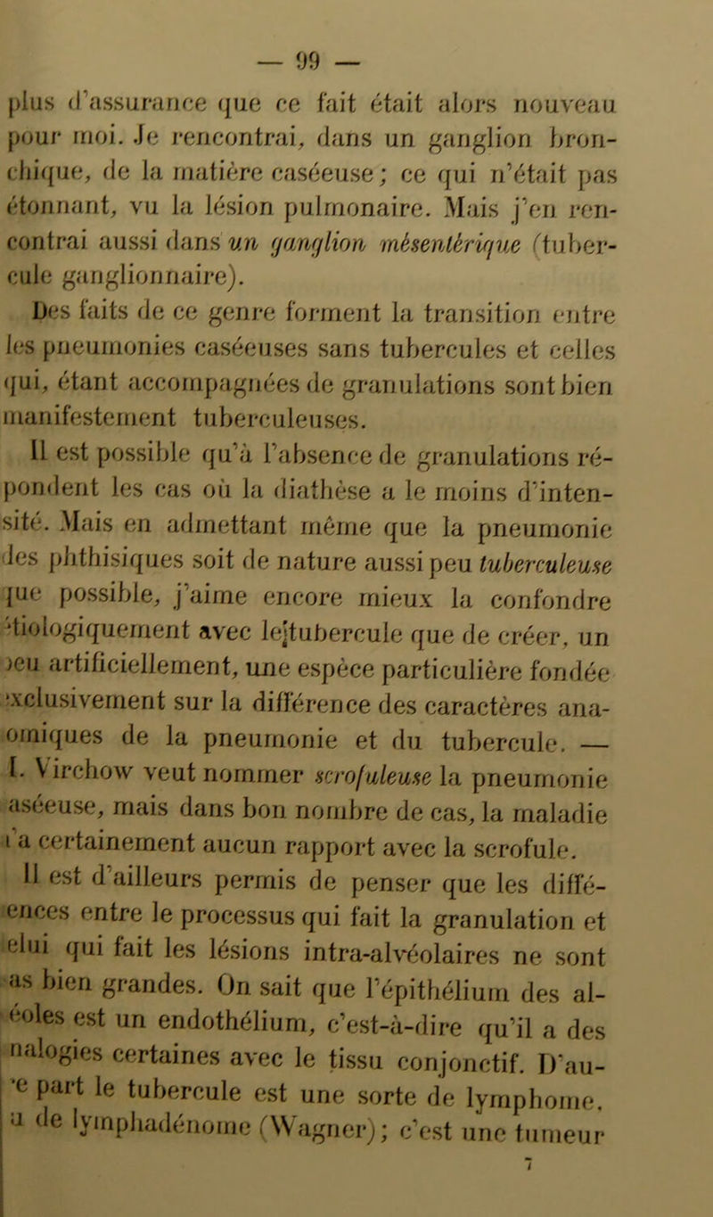 plus (rassurarice que ce fait était alors nouveau [)our moi. Je rencontrai, dans un ganglion hron- cliique, de la matière caséeuse ; ce qui n’était pas étonnant, vu la lésion pulmonaire. Mais j’en ren- contrai aussi dans un (janfjlion ïaèsenlèrifjue (tuber- cule ganglionnaire). Des faits de ce genre forment la transition entre les pneumonies caséeuses sans tubercules et celles (|ui, étant accompagnées de granulations sont bien manifestement tuberculeuses. Il est possible qu’à l’absence de granulations ré- pondent les cas où la fliathèse a le moins d’inten- sité. Mais en admettant même que la pneumonie des phthisiques soit de nature aussi peu tuberculeuse {ue possible, j’aime encore mieux la confondre diologiquement avec lejtuhercule que de créer, un jeu artificiellement, une espèce particulière fondée exclusivement sur la différence des caractères ana- omiques de la pneumonie et du tubercule. — l. Virchow veut nommer scrofuleuse la pneumonie aseeuse, mais dans bon nombre de cas, la maladie I a certainement aucun rapport avec la scrofule. 11 est d’ailleurs permis de penser que les diffé- ences entre le processus qui fait la granulation et elui qui fait les lésions intra-alvéolaires ne sont îis bien grandes. On sait que l’épithélium des al- éoles est un endothélium, c’est-à-dire qu’il a des «‘Mogies certaines avec le tissu conjonctif. I)‘au- part le tubercule est une sorte de lymphome, a de lymphadénome (Wagner); c’est une tumeur