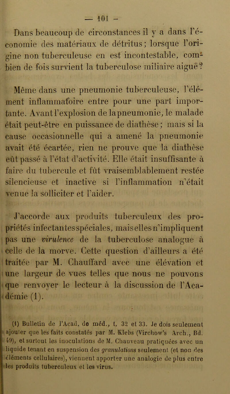 Dans beaucoup de circonstances il y a dans l’é- conomie des matériaux de détritus; lorsque l’ori- gine non tuberculeuse en est incontestable, com- bien de fois survient la tuberculose miliaire aiguë ? Même dans une pneumonie tuberculeuse, l’élé- ment inflammatoire entre pour une part impor- tante. Avant l’explosion de la pneumonie, le malade était peut-être en puissance de diathèse ; mais si la cause occasionnelle qui a amené la pneumonie avait été écartée, rien ne prouve que la diathèse eût passé à l’état d’activité. Elle était insuffisante à faire du tubercule et fût vraisemblablement restée silencieuse et inactive si l’inflammation n’était venue la solliciter et l’aider. J’accorde aux produits tuberculeux des pro- priétés infectantes spéciales, mais elles n’impliquent pas une virulence de la tuberculose analogue à celle de la morve. Cette question d’ailleurs a été traitée par M. Chauffard avec une élévation et une largeur de vues telles que nous ne pouvons que renvoyer le lecteur à la discussion de l’Aca- démie (1). (1) Bulletin de J’Acad. de méd., t. 32 et 33. Je dois seulement ajouter que les faits constat(*s par iM. Klebs (Virchow’s Arch., Bd. 49), et surtout les inoculations de M. Chauveau pratiquées avec un liquide tenant en suspension des granulations seulement (et non des éléments cellulaires), viennent apporter une analogie déplus entre les produits tuberculeux et les virus.