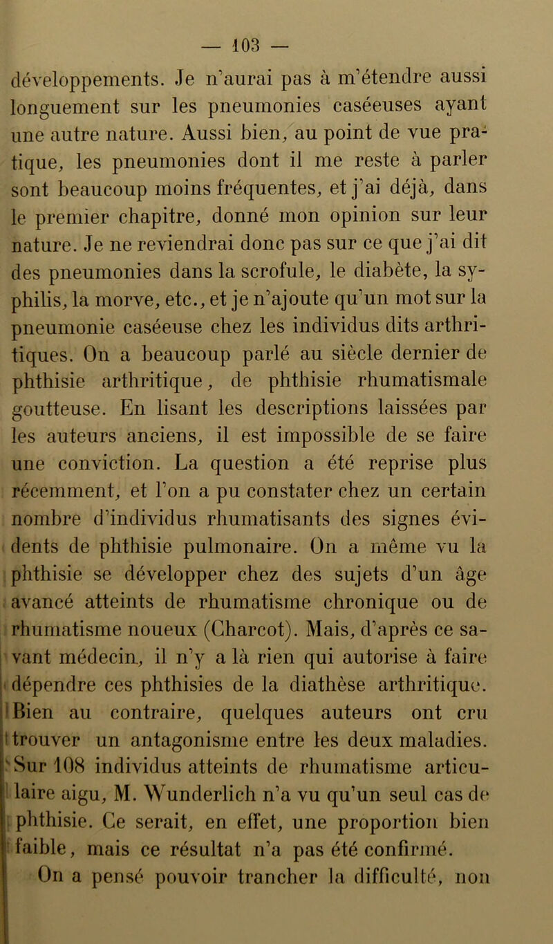 développements. Je n’aurai pas à m’étendre aussi longuement sur les pneumonies caséeuses ayant une autre nature. Aussi bien, au point de vue pra- tique, les pneumonies dont il me reste à parler sont beaucoup moins fréquentes, et j’ai déjà, dans le premier chapitre, donné mon opinion sur leur nature. Je ne reviendrai donc pas sur ce que j’ai dit des pneumonies dans la scrofule, le diabète, la sy- philis, la morve, etc., et je n’ajoute qu’un mot sur la pneumonie caséeuse chez les individus dits arthri- tiques. On a beaucoup parlé au siècle dernier de phthisie arthritique, de phthisie rhumatismale goutteuse. En lisant les descriptions laissées pat* les auteurs anciens, il est impossible de se faire une conviction. La question a été reprise plus récemment, et l’on a pu constater chez un certain nombre d’individus rhumatisants des signes évi- dents de phthisie pulmonaire. On a même vu la phthisie se développer chez des sujets d’un âge avancé atteints de rhumatisme chronique ou de rhumatisme noueux (Charcot). Mais, d’après ce sa- vant médecin., il n’y a là rien qui autorise à faire dépendre ces phthisies de la diathèse arthritique. 'Bien au contraire, quelques auteurs ont cru h trouver un antagonisme entre les deux maladies. Sur 108 individus atteints de rhumatisme articu- laire aigu, M. Wunderlich n’a vu qu’un seul cas de i phthisie. Ce serait, en effet, une proportion bien faible, mais ce résultat n’a pas été confirmé. ' On a pensé pouvoir trancher la difficulté, non