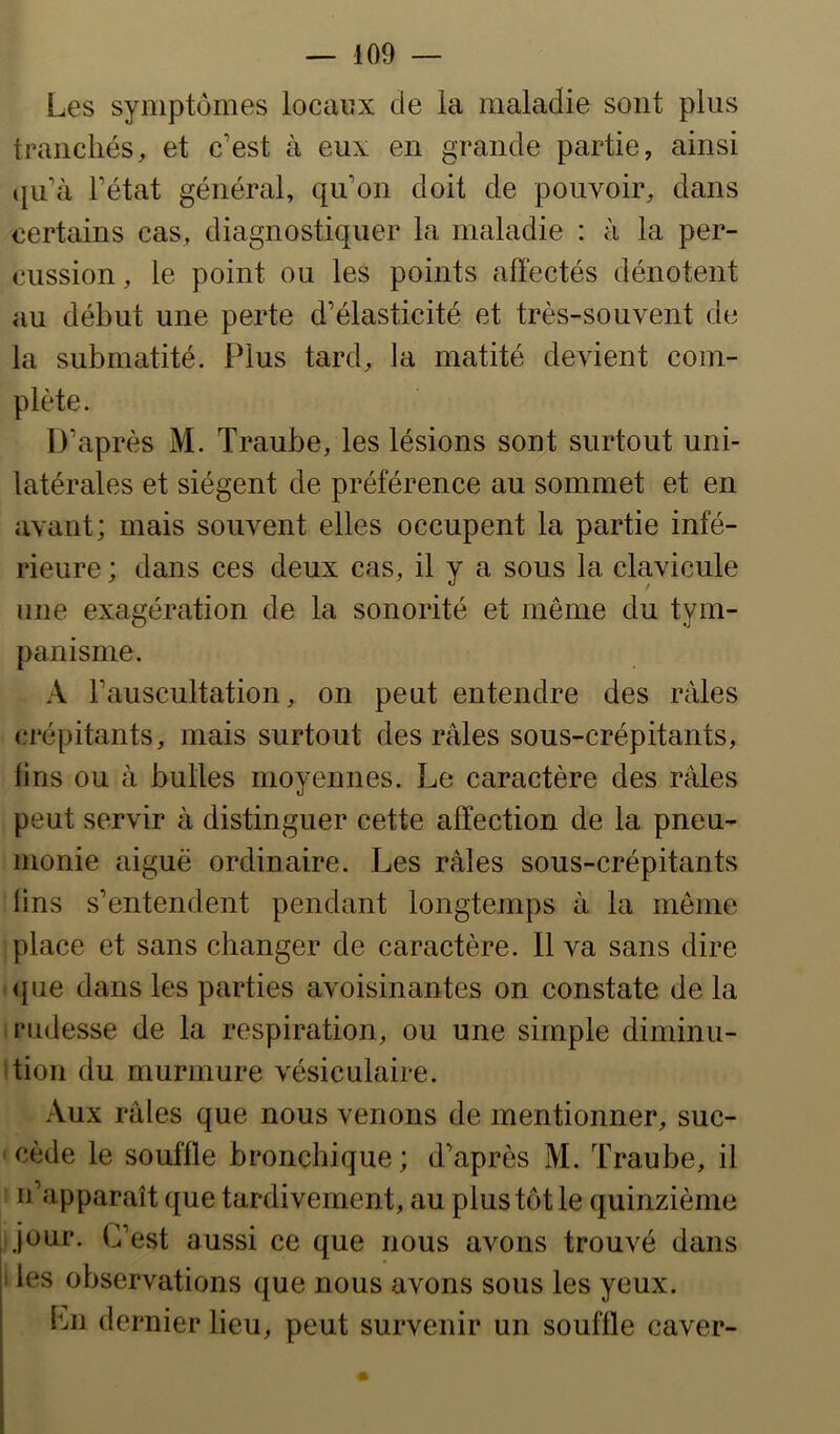 Les symptômes locaux de la maladie sont plus tranchés, et c’est à eux en grande partie, ainsi qu’à l’état général, qu’on doit de pouvoir, dans certains cas, diagnostiquer la maladie : à la per- cussion , le point ou les points affectés dénotent au début une perte d’élasticité et très-souvent de la submatité. Plus tard, la matité devient com- plète. D’après M. Traube, les lésions sont surtout uni- latérales et siègent de préférence au sommet et en avant; mais souvent elles occupent la partie infé- rieure ; dans ces deux cas, il y a sous la clavicule une exagération de la sonorité et même du tym- panisme. A l’auscultation, on peut entendre des râles crépitants, mais surtout des râles sous-crépitants, lins ou à bulles moyennes. Le caractère des râles peut servir à distinguer cette affection de la pneu- monie aiguë ordinaire. Les râles sous-crépitants lins s’entendent pendant longtemps à la même place et sans changer de caractère. Il va sans dire <]ue dans les parties avoisinantes on constate de la rudesse de la respiration, ou une simple diminu- tion du murmure vésiculaire. Aux râles que nous venons de mentionner, suc- cède le souffle bronchique; d’après M. Traube, il n’apparaît que tardivement, au plus tôt le quinzième jour. C’est aussi ce que nous avons trouvé dans i les observations que nous avons sous les yeux. Ln dernier lieu, peut survenir un souffle caver-