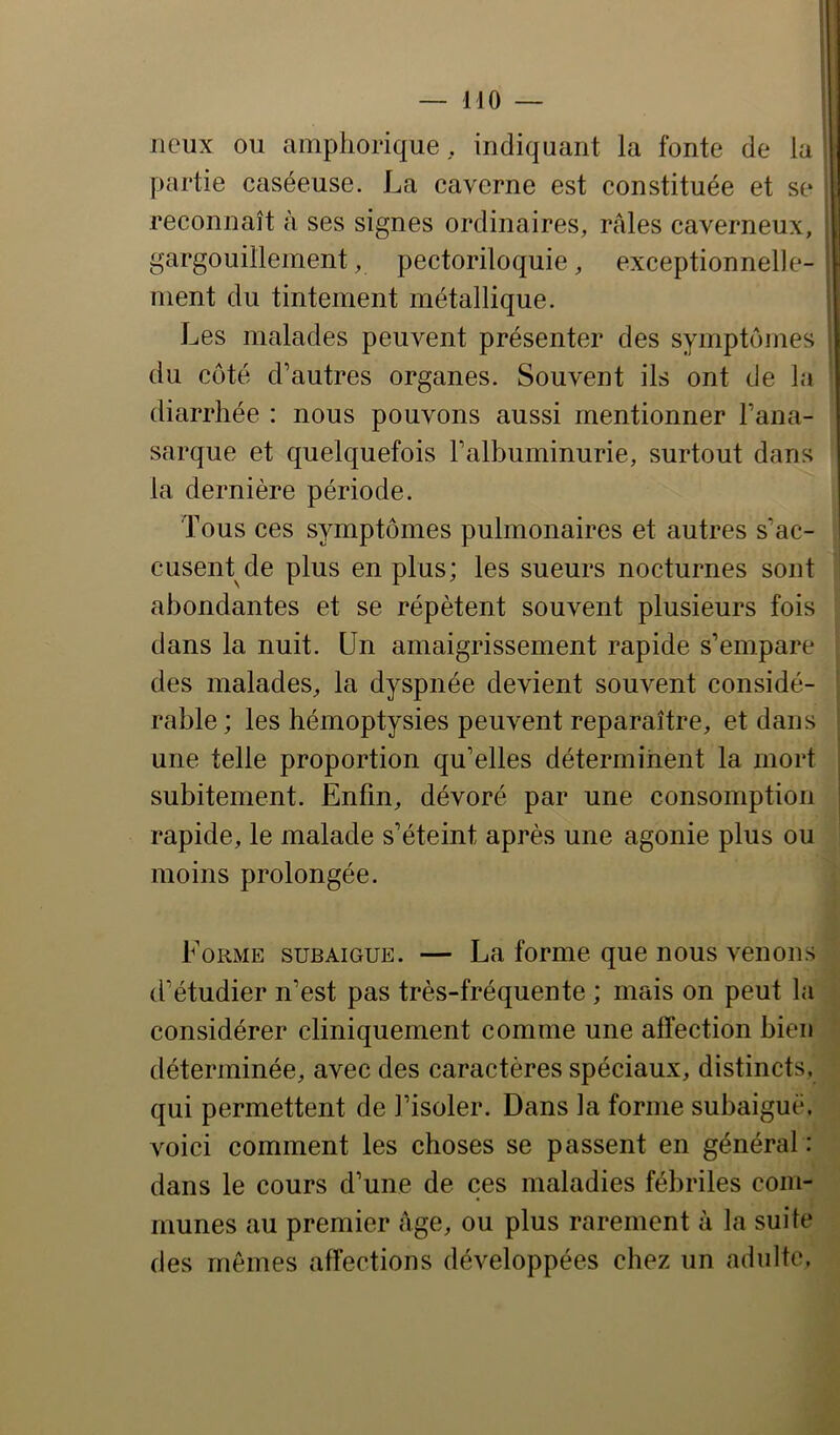 — MO lieux ou amphorique, indiquant la fonte de la ^ partie caséeuse. La caverne est constituée et se | reconnaît à ses signes ordinaires, raies caverneux, I gargouillement, pectoriloquie, exceptionnelle- , ment du tintement métallique. i Les malades peuvent présenter des symptômes du côté d’autres organes. Souvent ils ont de la diarrhée : nous pouvons aussi mentionner l’ana- sarque et quelquefois l’albuminurie, surtout dans la dernière période. Tous ces symptômes pulmonaires et autres s’ac- cusent de plus en plus; les sueurs nocturnes sont abondantes et se répètent souvent plusieurs fois dans la nuit. Un amaigrissement rapide s’empare des malades, la dyspnée devient souvent considé- rable; les hémoptysies peuvent reparaître, et dans une telle proportion qu’elles déterminent la mort ^ subitement. Enfin, dévoré par une consomption | rapide, le malade s’éteint après une agonie plus ou moins prolongée. Forme subaigue. — La forme que nous venons d’étudier n’est pas très-fréquente ; mais on peut la considérer cliniquement comme une affection bien déterminée, avec des caractères spéciaux, distincts, qui permettent de l’isoler. Dans la forme subaiguë, voici comment les choses se passent en général : dans le cours d’une de ces maladies fébriles com- munes au premier Age, ou plus rarement à la suite des mêmes affections développées chez un adulte.