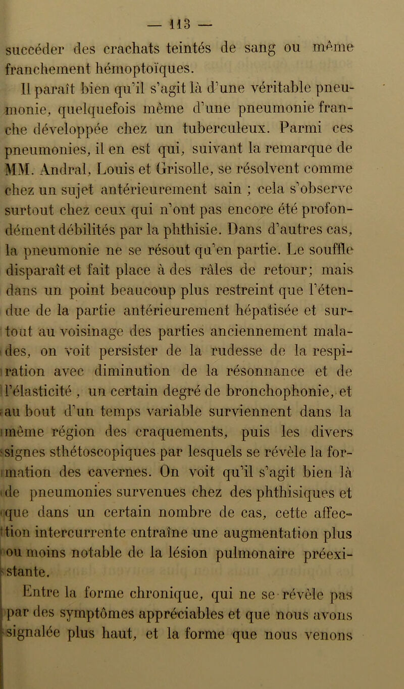 succéder des crachats teintés de sang ou mAme franchement hémoptoïques. 11 paraît bien qu’il s’agit là d’une véritable pneu- monie, quelquefois même d’une pneumonie fran- che développée chez un tuberculeux. Parmi ces pneumonies, il en est qui, suivant la remarque de MM. Andral, Louis et Grisolle, se résolvent comme chez un sujet antérieurement sain ; cela s’observe surtout chez ceux qui n’ont pas encore été profon- dément débilités par la phthisie. Dans d’autres cas, la pneumonie ne se résout qu’en partie. Le souffle disparaît et fait place à des râles de retour; mais dans un point beaucoup plus restreint que l’éten- due de la partie antérieurement hépatisée et sur- tout au voisinage des parties anciennement mala- des, on voit persister de la rudesse de la respi- ration avec diminution de la résonnance et de l’élasticité , un certain degré de bronchophonie, et f au bout d’un temps variable surviennent dans la iinême région des craquements, puis les divers ^signes sthétoscopiques par lesquels se révèle la for- mation des cavernes. On voit qu’il s’agit bien là > de pneumonies survenues chez des phthisiques et •que dans un certain nombre de cas, cette affec- dion intercurrente entraîne une augmentation plus ■ ou moins notable de la lésion pulmonaire préexi- rstante. Entre la forme chronique, qui ne se révèle pas par des symptômes appréciables et que nous avons signalée plus haut, et la forme que nous venons