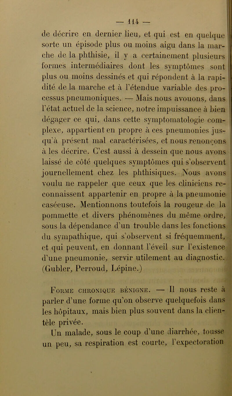 de décrire en dernier lieu, et qui est en quel([ue sorte un épisode plus ou moins aigu dans la iiiar- ehe de la phthisie, il y a certainement plusieurs formes intermédiaires dont les symptômes sont plus ou moins dessinés et qui répondent à la rapi- dité de la marche et à Fétendue variable des pro- cessus pneumoniques. — Mais nous avouons, dans \ Fétat actuel de la science, notre impuissance à bien ' dégager ce qui, dans cette symptomatologie com- plexe, appartient en propre à ces pneumonies jus- (ju’à présent mal caractérisées, et nous renonçons à les décrire. C’est aussi à dessein que nous avons laissé de côté quelques symptômes qui s’observent journellement chez les phthisiques. Nous avons voulu ne rappeler que ceux que les cliniciens re- connaissent appartenir en propre à la pneumonie caséeuse. Mentionnons toutefois la rougeur de la pommette et divers phénomènes du même ordre, sous la dépendance d’un trouble dans les fonctions du sympathique, qui s’observent si fréquemment, et qui peuvent, en donnant l’éveil sur l’existence d’une pneumonie, servir utilement au diagnostic. (Gubler, Perroud, Lépine.) Forme chronique bénigne. — Il nous reste à parler d’une forme qu’on observe quelquefois dans les hôpitaux, mais bien plus souvent dans la clien- tèle privée. Un malade, sous le coup d’une diarrhée, tousse un peu, sa respiration est courte, l’expectoration