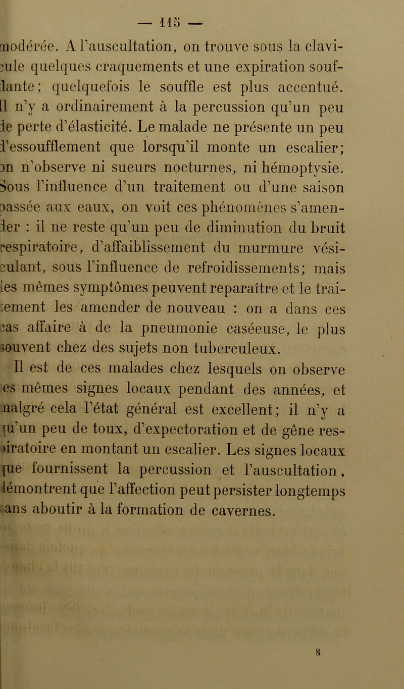 [iiodérée. A rausciiltation, on trouve sous la clavi- nile quelques craquements et une expiration souf- lante; quelquefois le souffle est plus accentué. [1 n’y a ordinairement à la percussion qu’un peu ie perte d’élasticité. Le malade ne présente un peu J’essoufflement que lorsqu’il monte un escalier; DU n’observe ni sueurs nocturnes, ni hémoptysie. Sous l’influence d’un traitement ou d’une saison Dassée aux eaux, on voit ces phénomènes s’amen- 1er : il ne reste qu’un peu de diminution du bruit [•espiratoire, d’affaiblissement du murmure vési- culant, sous l’influence de refroidissements; mais [es mêmes symptômes peuvent reparaître et le trai- :ement les amender de nouveau : on a dans ces :as affaire à de la pneumonie caséeuse, le plus iouvent chez des sujets non tuberculeux. Il est de ces malades chez lesquels on observe es mêmes signes locaux pendant des années, et nalgré cela l’état général est excellent; il n’y a [u’un peu de toux, d’expectoration et de gêne res- )iratoire en montant un escalier. Les signes locaux [ue fournissent la percussion et l’auscultation, lémontrent que l’affection peut persister longtemps ans aboutir à la formation de cavernes.