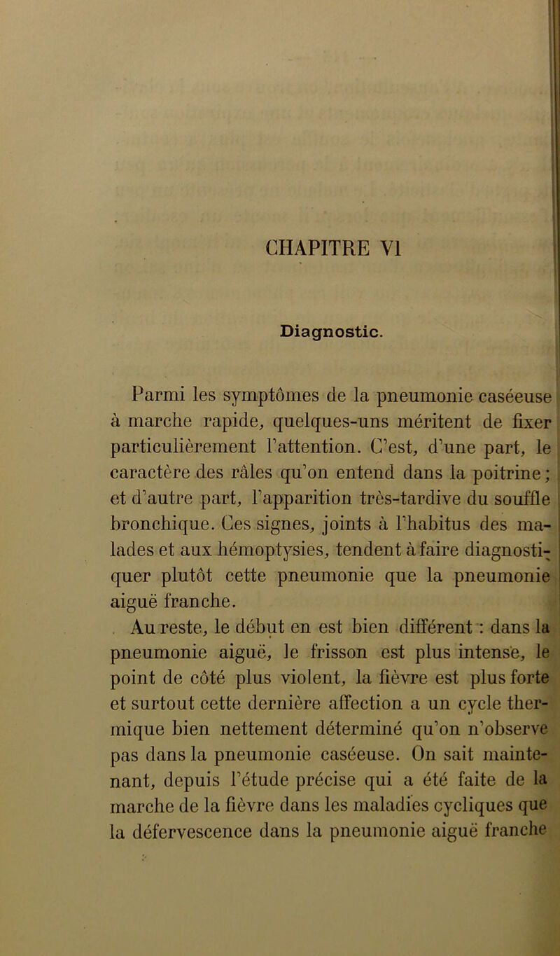 Diagnostic. Parmi les symptômes de la pneumonie caséeuse à marche rapide, quelques-uns méritent de fixer particulièrement l’attention. C’est, d’une part, le caractère des râles qu’on entend dans la poitrine ; et d’autre part, l’apparition très-tardive du souffle bronchique. Ces signes, joints à l’habitus des ma- lades et aux hémoptysies, tendent à faire diagnosti- quer plutôt cette pneumonie que la pneumonie aiguë franche. Au reste, le début en est bien différent : dans la pneumonie aiguë, le frisson est plus intense, le point de côté plus violent, la fièvre est plus forte et surtout cette dernière affection a un cycle ther- mique bien nettement déterminé qu’on n’observe pas dans la pneumonie caséeuse. On sait mainte- nant, depuis l’étude précise qui a été faite de la marche de la fièvre dans les maladies cycliques que la défervescence dans la pneumonie aiguë franche