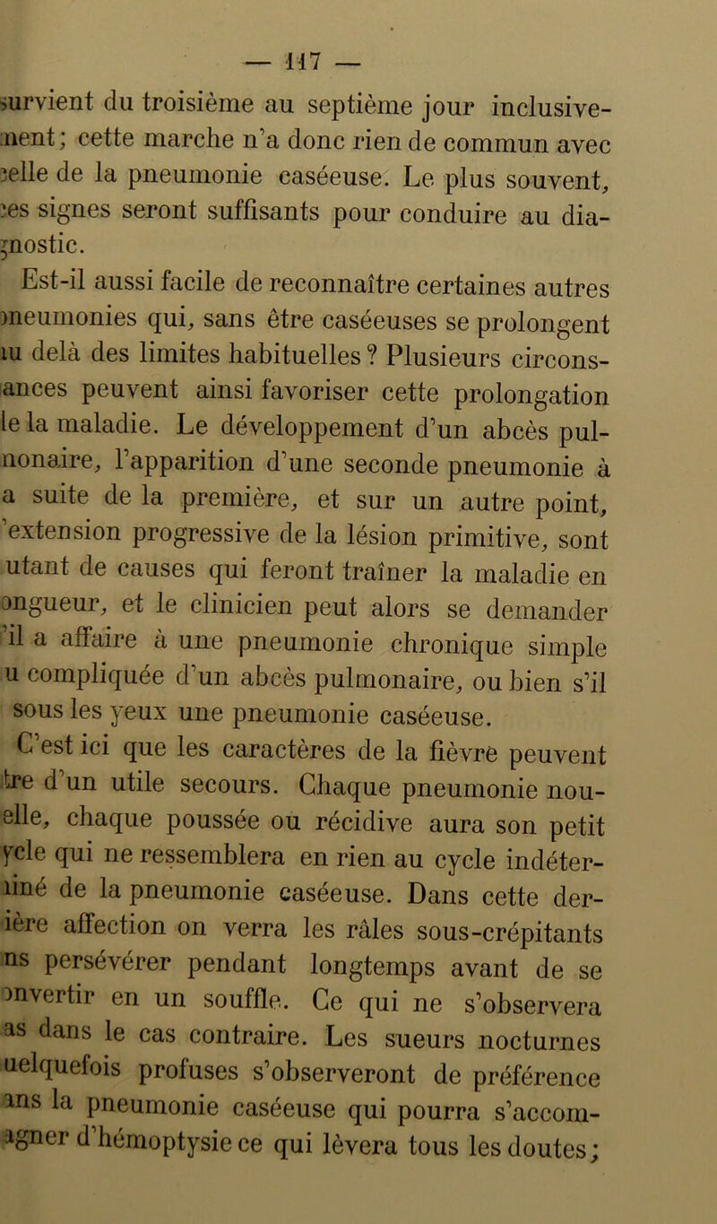 — il7 — survient du troisième au septième jour inclusive- iiient; cette marche n’a donc rien de commun avec 3elle de la pneumonie caséeuse. Le plus souvent, îes signes seront suffisants pour conduire au dia- gnostic. Est-il aussi facile de reconnaître certaines autres meumonies qui, sans être caséeuses se prolongent lu delà des limites habituelles ? Plusieurs circons- lances peuvent ainsi favoriser cette prolongation le la maladie. Le développement d’un abcès pul- nonaire, l’apparition d’une seconde pneumonie à a suite de la première, et sur un autre point, ’extension progressive de la lésion primitive, sont utant de causes qui feront traîner la maladie en angueur, et le clinicien peut alors se demander il a affaire à une pneumonie chronique simple U compliquée d’un abcès pulmonaire, ou bien s’il sous les yeux une pneumonie caséeuse. C est ici que les caractères de la fièvre peuvent tre d un utile secours. Chaque pneumonie nou- elle, chaque poussée ou récidive aura son petit fcle qui ne ressemblera en rien au cycle indéter- finé de la pneumonie caséeuse. Dans cette der- ière affection on verra les râles sous-crépitants ns persévérer pendant longtemps avant de se invertir en un souffle. Ce qui ne s’observera as dans le cas contraire. Les sueurs nocturnes uelquefois profuses s’observeront de préférence ans la pneumonie caséeuse qui pourra s’accom- agner d’hémoptysie ce qui lèvera tous les doutes;