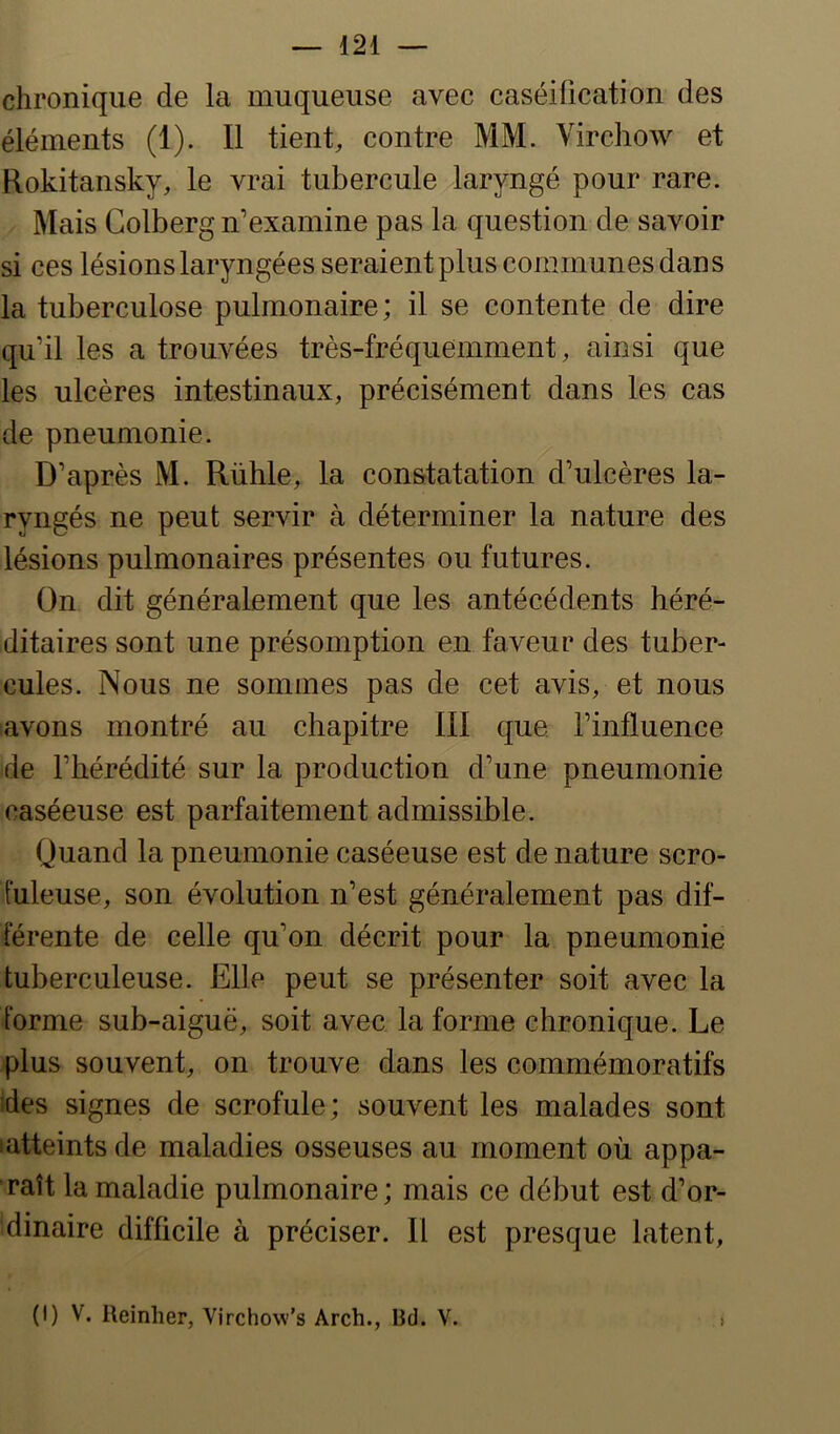 chronique de la muqueuse avec caséification des éléments (1). Il tient, contre MM. Virchow et Rokitansky, le vrai tubercule laryngé pour rare. Mais Colberg n’examine pas la question de savoir si ces lésionslaryngéesseraientplus communes dans la tuberculose pulmonaire; il se contente de dire qu’il les a trouvées très-fréquemment, ainsi que les ulcères intestinaux, précisément dans les cas de pneumonie. D’après M. Rühle, la constatation d’ulcères la- ryngés ne peut servir à déterminer la nature des lésions pulmonaires présentes ou futures. On dit généralement que les antécédents héré- ditaires sont une présomption en faveur des tuber- cules. Nous ne sommes pas de cet avis, et nous avons montré au chapitre III que. l’influence de l’hérédité sur la production d’une pneumonie caséeuse est parfaitement admissible. Quand la pneumonie caséeuse est de nature scro- fuleuse, son évolution n’est généralement pas dif- férente de celle qu’on décrit pour la pneumonie tuberculeuse. Elle peut se présenter soit avec la forme sub-aiguë, soit avec la forme chronique. Le plus souvent, on trouve dans les commémoratifs fies signes de scrofule; souvent les malades sont •atteints de maladies osseuses au moment où appa- raît la maladie pulmonaire; mais ce début est d’or- dinaire difficile à préciser. Il est presque latent, (I) V. Reinher, Virchow’s Arch., Bd. V. i