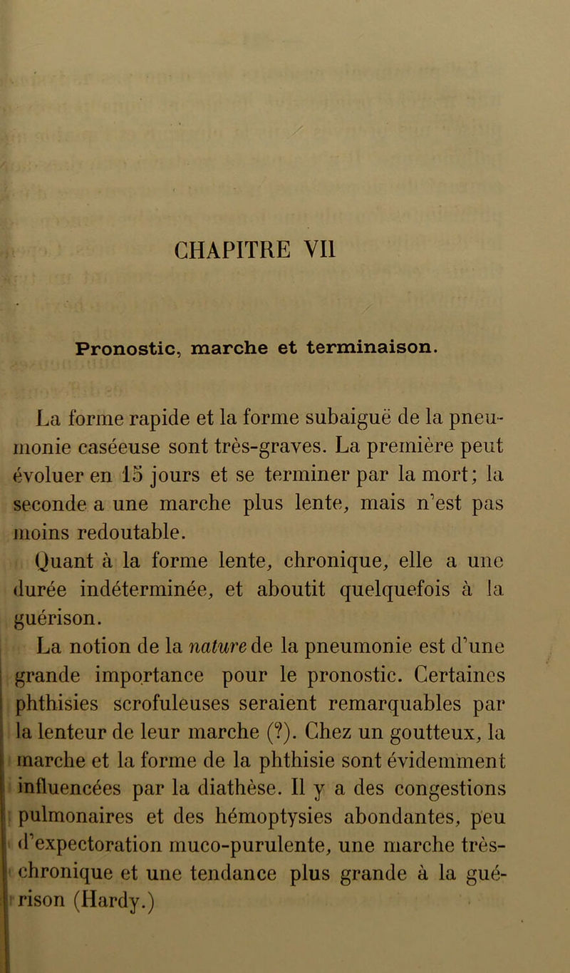 Pronostic, marche et terminaison. La forme rapide et la forme subaiguë de la pneu- monie caséeuse sont très-graves. La première peut évoluer en 15 jours et se terminer par la mort; la seconde a une marche plus lente, mais n’est pas moins redoutable. (juant à la forme lente, chronique, elle a une durée indéterminée, et aboutit quelquefois à la guérison. La notion de la nature de la pneumonie est d’une I grande importance pour le pronostic. Certaines I phthisies scrofuleuses seraient remarquables par [ la lenteur de leur marche (?). Chez un goutteux, la : marche et la forme de la phthisie sont évidemment influencées par la diathèse. Il y a des congestions : pulmonaires et des hémoptysies abondantes, peu d’expectoration muco-purulente, une marche très- ' chronique et une tendance plus grande à la gué- rison (Hardy.)